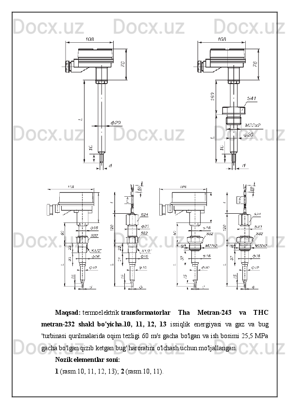 Maqsad:   termoelektrik   transformatorlar   Tha   Metran-243   va   THC
metran-232   shakl   bo'yicha.10,   11,   12,   13   issiqlik   energiyasi   va   gaz   va   bug
'turbinasi qurilmalarida oqim tezligi 60 m/s gacha bo'lgan va ish bosimi 25,5 MPa
gacha bo'lgan qizib ketgan bug' haroratini o'lchash uchun mo'ljallangan.
Nozik elementlar soni:
1   (rasm.10, 11, 12, 13);  2   (rasm.10, 11). 