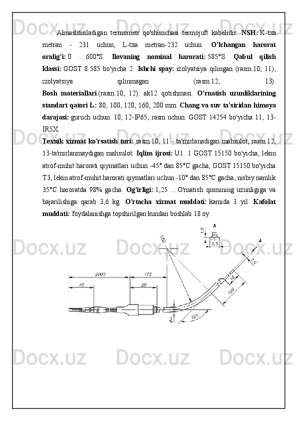 Almashtiriladigan   termometr   qo'shimchasi   termojuft   kabelidir.   NSH:   K-txa
metran   -   231   uchun,   L-txa   metran-232   uchun.   O'lchangan   harorat
oralig'i:   0   ...   600°S.   Ilovaning   nominal   harorati:   585°S.   Qabul   qilish
klassi:   GOST   8.585   bo'yicha   2.   Ishchi   spay:   izolyatsiya   qilingan   (rasm.10,   11),
izolyatsiya   qilinmagan   (rasm.12,   13).
Bosh   materiallari   (rasm.10,   12):   ak12   qotishmasi.   O'rnatish   uzunliklarining
standart qatori L:   80, 100, 120, 160, 200 mm.  Chang va suv ta'siridan himoya
darajasi:   guruch   uchun.   10,   12-IP65,   rasm   uchun.   GOST   14254   bo'yicha   11,   13-
IR5X.
Texnik xizmat ko'rsatish turi:   rasm.10, 11 - ta'mirlanadigan mahsulot; rasm.12,
13-ta'mirlanmaydigan   mahsulot.   Iqlim   ijrosi:   U1.  1   GOST   15150  bo'yicha,   lekin
atrof-muhit harorati qiymatlari uchun -45° dan 85°C gacha; GOST 15150 bo'yicha
T3, lekin atrof-muhit harorati qiymatlari uchun -10° dan 85°C gacha, nisbiy namlik
35°C   haroratda   98%   gacha.   Og'irligi:   1,25   ...   O'rnatish   qismining   uzunligiga   va
bajarilishiga   qarab   3,6   kg.   O'rtacha   xizmat   muddati:   kamida   3   yil.   Kafolat
muddati:   foydalanishga topshirilgan kundan boshlab 18 oy. 