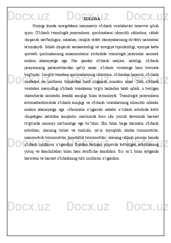 XULOSA
Hozirgi   kunda   energetikani   zamonaviy   o'lchash   vositalarisiz   tasavvur   qilish
qiyin.   O'lchash   texnologik   jarayonlarni,   qurulmalarni   ishonchli   ishlashini,   ishlab
chiqarish xavfsizligini, masalan, issiqlik elektr stansiyalarining ob'ektiv nazoratini
ta'minlaydi. Ishlab chiqarish samaradorligi va energiya tejamkorligi, ayniqsa katta
quvvatli   qurilmalarning   muammolarini   yechishda   texnologik   jarayonlar   nazorati
muhim   ahamiyatga   ega.   Har   qanday   o'lchash   natijasi,   xatoligi,   o'lchash
jarayonining   parametrlaridan   qat'iy   nazar,   o'lchash   vositasiga   ham   bevosita
bog'liqdir. Issiqlik texnikasi qurilmalarining ishlashini, o'lchashni bajarish, o'lchash
vositalari   va   usullarini   bilmasdan   turib   o'rganish   mumkin   emas.   Turli   o'lchash
vositalari   mavjudligi   o'lchash   texnikasini   to'g'ri   tanlashni   talab   qiladi,   u   berilgan
sharoitlarda   nazoratni   kerakli   aniqligi   bilan   ta'minlaydi.   Texnologik   jarayonlarni
avtomatlashtirishda   o'lchash   aniqligi   va   o'lchash   vositalarining   ishonchli   ishlashi
muhim   ahamiyatga   ega.   «Haroratni   o’zgarishi   sababli   o’lchash   asbobida   kelib
chiqadigan   xatolikni   aniqlash»   mavzusida   kurs   ishi   yozish   davomida   harorat
to'g'risida   umumiy   ma'lumotga   ega   bo’ldim.   Shu   bilan   birga   haroratni   o'lchash
asboblari,   ularning   turlari   va   tuzilishi,   ya’ni   suyuqlikli   shisha   termometrlar,
manometrik termometrlar, bimetallik termometrlar, ularning ishlash prinsipi hamda
o'lchash   usullarini   o’rgandim.   Bundan   tashqari   yuqorida   keltirilgan   asboblarning
yutuq   va   kanchiliklari   bilan   ham   atroflicha   tanishdim.   Bir   so’z   bilan   aytganda
haroratni va harorat o'lchashning turli usullarini o’rgandim. 