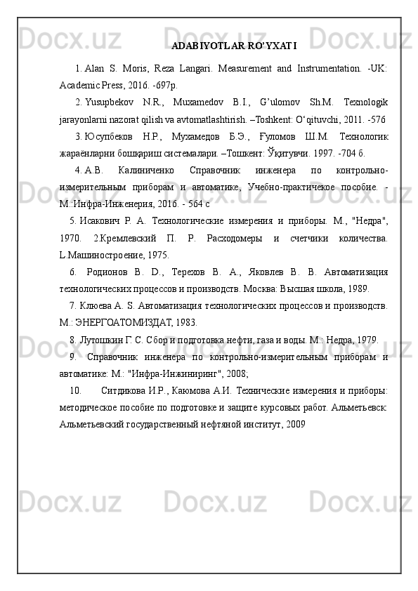 ADABIYOTLAR RO’YXATI
1. Alan   S.   Moris,   Reza   Langari.   Measurement   and   Instrumentation.   -UK:
Academic Press, 2016. -697p .
2. Yusupbekov   N.R.,   Muxamedov   B.I.,   G’ulomov   Sh.M.   Техnologik
jarayonlarni nazorat qilish va avtomatlashtirish. –Тоshkent: O‘qituvchi, 2011. -576 
3. Юсупбеков   Н.Р.,   Мухамедов   Б.Э.,   Ғуломов   Ш.М.   Технологик
жараёнларни бошқариш системалари. –Тошкент: Ўқитувчи. 1997. -704 б. 
4. А.В.   Калиниченко   Справочник   инженера   по   контрольно-
измерительным   приборам   и   автоматике ,   Учебно-практичекое   пособие.   -
М.:Инфра-Инженерия, 2016. - 564 с
5. Исакович   Р.   А.   Технологические   измерения   и   приборы.   M .,   "Недра",
1970.   2.Кремлевский   П.   P .   Расходомеры   и   счетчики   количества.
L .Машиностроение, 1975.
6.   Родионов   В.   D .,   Терехов   В.   A .,   Яковлев   В.   B .   Автоматизация
технологических процессов и производств. Москва: Высшая школа, 1989. 
7. Клюева А.   S . Автоматизация технологических процессов и производств.
M .: ЭНЕРГОАТОМИЗДАТ, 1983. 
8. Лутошкин Г. С. Сбор и подготовка нефти, газа и воды.  M .: Недра, 1979.
9.   Справочник   инженера   по   контрольно-измерительным   приборам   и
автоматике: М.: "Инфра-Инжиниринг", 2008;
10.   Ситдикова И. P ., Каюмова А.И. Технические измерения и приборы:
методическое пособие по подготовке и защите курсовых работ. Ал.етьевск:
Альметьевский государственный нефтяной институт, 2009  