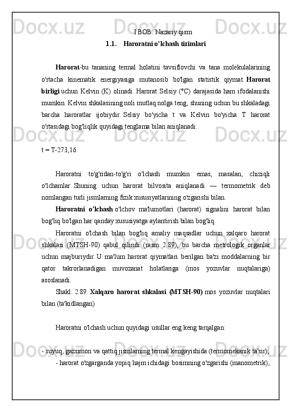 I BOB. Nazariy qism
1.1. Haroratni o’lchash tizimlari
Harorat -bu   tananing   termal   holatini   tavsiflovchi   va   tana   molekulalarining
o'rtacha   kinematik   energiyasiga   mutanosib   bo'lgan   statistik   qiymat.   Harorat
birligi   uchun   Kelvin   (K)   olinadi.   Harorat   Selsiy   (°C)   darajasida   ham   ifodalanishi
mumkin.   Kelvin shkalasining noli mutlaq nolga teng, shuning uchun bu shkaladagi
barcha   haroratlar   ijobiydir.   Selsiy   bo'yicha   t   va   Kelvin   bo'yicha   T   harorat
o'rtasidagi bog'liqlik quyidagi tenglama bilan aniqlanadi:
t = T-273,16.
Haroratni   to'g'ridan-to'g'ri   o'lchash   mumkin   emas,   masalan,   chiziqli
o'lchamlar.   Shuning   uchun   harorat   bilvosita   aniqlanadi   —   termometrik   deb
nomlangan turli jismlarning fizik xususiyatlarining o'zgarishi bilan.
Haroratni   o'lchash   o'lchov   ma'lumotlari   (harorat)   signalini   harorat   bilan
bog'liq bo'lgan har qanday xususiyatga aylantirish bilan bog'liq.
Haroratni   o'lchash   bilan   bog'liq   amaliy   maqsadlar   uchun   xalqaro   harorat
shkalasi   (MTSH-90)   qabul   qilindi   (rasm.   2.89),   bu   barcha   metrologik   organlar
uchun   majburiydir.   U   ma'lum   harorat   qiymatlari   berilgan   ba'zi   moddalarning   bir
qator   takrorlanadigan   muvozanat   holatlariga   (mos   yozuvlar   nuqtalariga)
asoslanadi.
Shakl:   2.89.   Xalqaro   harorat   shkalasi   (MTSH-90)   mos   yozuvlar   nuqtalari
bilan (ta'kidlangan)
Haroratni o'lchash uchun quyidagi usullar eng keng tarqalgan:
- suyuq, gazsimon va qattiq jismlarning termal kengayishida (termomekanik ta'sir);
- harorat o'zgarganda yopiq hajm ichidagi bosimning o'zgarishi (manometrik); 