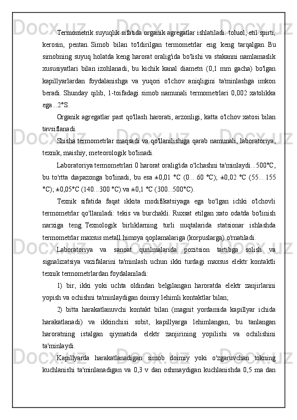 Termometrik suyuqlik sifatida organik agregatlar ishlatiladi: toluol, etil spirti,
kerosin,   pentan.   Simob   bilan   to'ldirilgan   termometrlar   eng   keng   tarqalgan.   Bu
simobning suyuq holatda keng harorat oralig'ida bo'lishi  va stakanni  namlamaslik
xususiyatlari   bilan   izohlanadi,   bu   kichik   kanal   diametri   (0,1   mm   gacha)   bo'lgan
kapillyarlardan   foydalanishga   va   yuqori   o'lchov   aniqligini   ta'minlashga   imkon
beradi.   Shunday   qilib,   1-toifadagi   simob   namunali   termometrlari   0,002   xatolikka
ega...2°S.
Organik agregatlar past  qo'llash harorati, arzonligi, katta o'lchov xatosi  bilan
tavsiflanadi.
Shisha termometrlar maqsadi va qo'llanilishiga qarab namunali, laboratoriya,
texnik, maishiy, meteorologik bo'linadi.
Laboratoriya termometrlari 0 harorat oralig'ida o'lchashni ta'minlaydi...500°C,
bu   to'rtta   diapazonga   bo'linadi,   bu   esa   ±0,01   °C   (0...   60   °C);   ±0,02   °C   (55...   155
°C); ±0,05°C (140...300 °C) va ±0,1 °C (300...500°C).
Texnik   sifatida   faqat   ikkita   modifikatsiyaga   ega   bo'lgan   ichki   o'lchovli
termometrlar   qo'llaniladi:   tekis   va   burchakli.   Ruxsat   etilgan   xato   odatda   bo'linish
narxiga   teng.   Texnologik   birliklarning   turli   nuqtalarida   statsionar   ishlashda
termometrlar maxsus metall himoya qoplamalariga (korpuslarga) o'rnatiladi.
Laboratoriya   va   sanoat   qurilmalarida   pozitsion   tartibga   solish   va
signalizatsiya   vazifalarini   ta'minlash   uchun   ikki   turdagi   maxsus   elektr   kontaktli
texnik termometrlardan foydalaniladi:
1)   bir,   ikki   yoki   uchta   oldindan   belgilangan   haroratda   elektr   zanjirlarini
yopish va ochishni ta'minlaydigan doimiy lehimli kontaktlar bilan;
2)   bitta   harakatlanuvchi   kontakt   bilan   (magnit   yordamida   kapillyar   ichida
harakatlanadi)   va   ikkinchisi   sobit,   kapillyarga   lehimlangan,   bu   tanlangan
haroratning   istalgan   qiymatida   elektr   zanjirining   yopilishi   va   ochilishini
ta'minlaydi.
Kapillyarda   harakatlanadigan   simob   doimiy   yoki   o'zgaruvchan   tokning
kuchlanishi   ta'minlanadigan   va   0,3   v   dan   oshmaydigan   kuchlanishda   0,5   ma   dan 