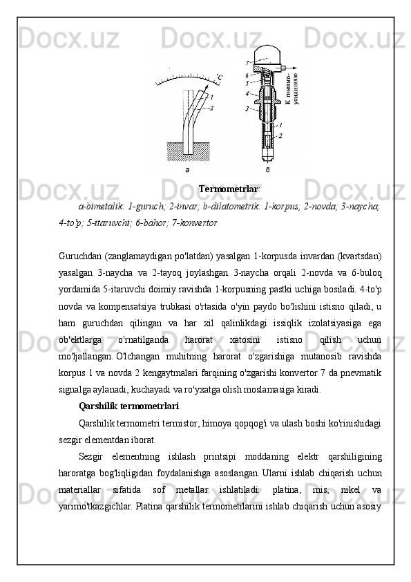 Termometrlar :
a-bimetalik: 1-guruch; 2-invar; b-dilatometrik: 1-korpus; 2-novda; 3-naycha;
4-to'p; 5-itaruvchi; 6-bahor; 7-konvertor
Guruchdan (zanglamaydigan po'latdan) yasalgan 1-korpusda invardan (kvartsdan)
yasalgan   3-naycha   va   2-tayoq   joylashgan.   3-naycha   orqali   2-novda   va   6-buloq
yordamida 5-itaruvchi doimiy ravishda 1-korpusning pastki uchiga bosiladi.   4-to'p
novda   va   kompensatsiya   trubkasi   o'rtasida   o'yin   paydo   bo'lishini   istisno   qiladi,   u
ham   guruchdan   qilingan   va   har   xil   qalinlikdagi   issiqlik   izolatsiyasiga   ega
ob'ektlarga   o'rnatilganda   harorat   xatosini   istisno   qilish   uchun
mo'ljallangan.   O'lchangan   muhitning   harorat   o'zgarishiga   mutanosib   ravishda
korpus 1 va novda 2 kengaytmalari farqining o'zgarishi konvertor 7 da pnevmatik
signalga aylanadi, kuchayadi va ro'yxatga olish moslamasiga kiradi.
Qarshilik termometrlari .
Qarshilik termometri termistor, himoya qopqog'i va ulash boshi ko'rinishidagi
sezgir elementdan iborat.
Sezgir   elementning   ishlash   printsipi   moddaning   elektr   qarshiligining
haroratga   bog'liqligidan   foydalanishga   asoslangan.   Ularni   ishlab   chiqarish   uchun
materiallar   sifatida   sof   metallar   ishlatiladi:   platina,   mis,   nikel   va
yarimo'tkazgichlar.   Platina qarshilik termometrlarini ishlab chiqarish uchun asosiy