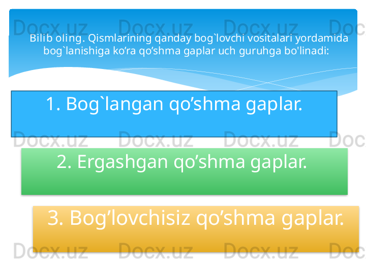 Bilib oling.  Qismlarining qanday bog`lovchi vositalari yordamida 
bog`lanishiga ko’ra qo’shma gaplar uch guruhga bo'linadi:  
1. Bog`langan qo’shma gaplar.
2. Ergashgan qo’shma gaplar. 
3. Bog’lovchisiz qo’shma gaplar.     