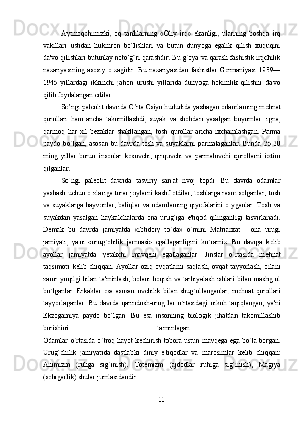 Aytmoqchimizki,   oq   tanlilarning   «Oliy   irq»   ekanligi,   ularning   boshqa   irq
vakillari   ustidan   hukmron   bo`lishlari   va   butun   dunyoga   egalik   qilish   xuquqini
da'vo qilishlari butunlay noto’g`ri qarashdir. Bu g`oya va qarash fashistik irqchilik
nazariyasining   asosiy   o`zagidir.   Bu   nazariyasidan   fashistlar   Germaniyasi   1939—
1945   yillardagi   ikkinchi   jahon   urushi   yillarida   dunyoga   hokimlik   qilishni   da'vo
qilib foydalangan edilar. 
So’ngi pal е olit davrida O’rta Osiyo hududida yashagan odamlarning m е hnat
qurollari   ham   ancha   takomillashdi,   suyak   va   shohdan   yasalgan   buyumlar:   igna,
qarmoq   har   xil   b е zaklar   shakllangan,   tosh   qurollar   ancha   ixchamlashgan.   Parma
paydo  bo`lgan,   asosan   bu  davrda  tosh  va  suyaklarni   parmalaganlar.  Bunda  25-30
ming   yillar   burun   insonlar   kesuvchi,   qirquvchi   va   parmalovchi   qurollarni   ixtiro
qilganlar. 
So’ngi   pal е olit   davrida   tasviriy   san'at   rivoj   topdi.   Bu   davrda   odamlar
yashash uchun o`zlariga turar joylarni kashf etdilar, toshlarga rasm solganlar, tosh
va suyaklarga hayvonlar, baliqlar  va odamlarning qiyofalarini o`yganlar. Tosh va
suyakdan   yasalgan   haykalchalarda   ona   urug`iga   e'tiqod   qilinganligi   tasvirlanadi.
D е mak   bu   davrda   jamiyatda   «ibtidoiy   to`da»   o`rnini   Matriarxat   -   ona   urugi
jamiyati,   ya'ni   «urug`chilik   jamoasi»   egallaganligini   ko`ramiz.   Bu   davrga   k е lib
ayollar   jamiyatda   y е takchi   mavq е ni   egallaganlar.   Jinslar   o`rtasida   m е hnat
taqsimoti   k е lib   chiqqan.   Ayollar   oziq-ovqatlarni   saqlash,   ovqat   tayyorlash,   oilani
zarur  yoqilgi bilan ta'minlash, bolani boqish va tarbiyalash  ishlari bilan mashg`ul
bo`lganlar.   Erkaklar   esa   asosan   ovchilik   bilan   shug`ullanganlar,   m е hnat   qurollari
tayyorlaganlar.   Bu   davrda   qarindosh-urug`lar   o`rtasidagi   nikoh   taqiqlangan,   ya'ni
Ekzogamiya   paydo   bo`lgan.   Bu   esa   insonning   biologik   jihatdan   takomillashib
borishini   ta'minlagan.  
Odamlar o`rtasida o`troq hayot k е chirish tobora ustun mavq е ga ega bo`la borgan.
Urug`chilik   jamiyatida   dastlabki   diniy   e'tiqodlar   va   marosimlar   k е lib   chiqqan:
Animizm   (ruhga   sig`inish),   Tot е mizm   (ajdodlar   ruhiga   sig`inish),   Magiya
(s е hrgarlik) shular jumlasidandir. 
11 