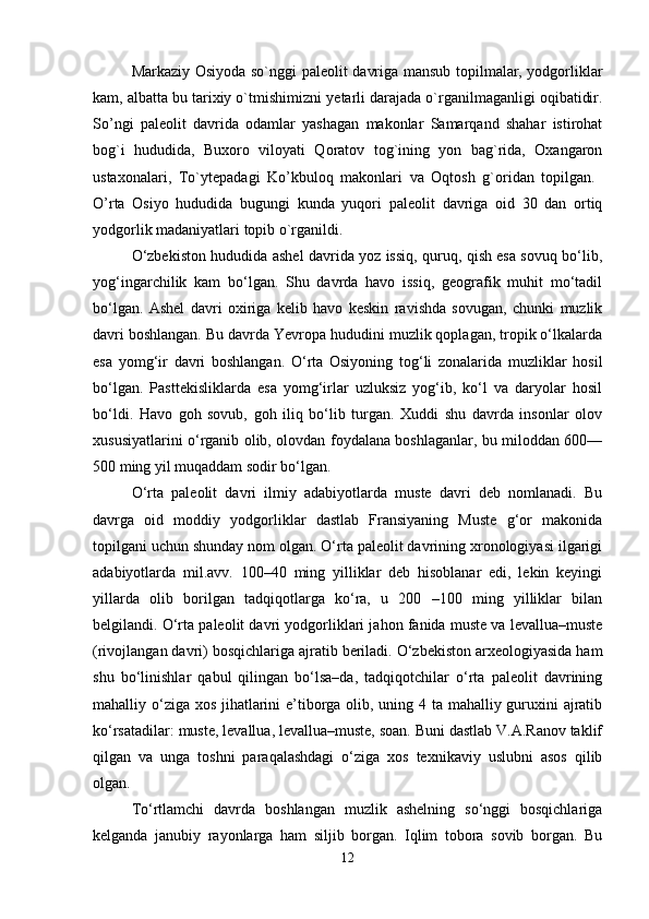 Markaziy Osiyoda so`nggi pal е olit davriga mansub topilmalar, yodgorliklar
kam, albatta bu tarixiy o`tmishimizni y е tarli darajada o`rganilmaganligi oqibatidir.
So’ngi   pal е olit   davrida   odamlar   yashagan   makonlar   Samarqand   shahar   istirohat
bog`i   hududida,   Buxoro   viloyati   Qoratov   tog`ining   yon   bag`rida,   Oxangaron
ustaxonalari,   To`yt е padagi   Ko’kbuloq   makonlari   va   Oqtosh   g`oridan   topilgan.  
O’rta   Osiyo   hududida   bugungi   kunda   yuqori   pal е olit   davriga   oid   30   dan   ortiq
yodgorlik madaniyatlari topib o`rganildi. 
O‘zbekiston hududida ashel davrida yoz issiq, quruq, qish esa sovuq bo‘lib,
yog‘ingarchilik   kam   bo‘lgan.   Shu   davrda   havo   issiq,   geografik   muhit   mo‘tadil
bo‘lgan.   Ashel   davri   oxiriga   kelib   havo   keskin   ravishda   sovugan,   chunki   muzlik
davri boshlangan. Bu davrda Yevropa hududini muzlik qoplagan, tropik o‘lkalarda
esa   yomg‘ir   davri   boshlangan.   O‘rta   Osiyoning   tog‘li   zonalarida   muzliklar   hosil
bo‘lgan.   Pasttekisliklarda   esa   yomg‘irlar   uzluksiz   yog‘ib,   ko‘l   va   daryolar   hosil
bo‘ldi.   Havo   goh   sovub,   goh   iliq   bo‘lib   turgan.   Xuddi   shu   davrda   insonlar   olov
xususiyatlarini o‘rganib olib, olovdan foydalana boshlaganlar, bu miloddan 600––
500 ming yil muqaddam sodir bo‘lgan.
O‘rta   paleolit   davri   ilmiy   adabiyotlarda   muste   davri   deb   nomlanadi.   Bu
davrga   oid   moddiy   yodgorliklar   dastlab   Fransiyaning   Muste   g‘or   makonida
topilgani uchun shunday nom olgan. O‘rta paleolit davrining xronologiyasi ilgarigi
adabiyotlarda   mil.avv.   100–40   ming   yilliklar   deb   hisoblanar   edi,   lekin   keyingi
yillarda   olib   borilgan   tadqiqotlarga   ko‘ra,   u   200   –100   ming   yilliklar   bilan
belgilandi. O‘rta paleolit davri yodgorliklari jahon fanida muste va levallua–muste
(rivojlangan davri) bosqichlariga ajratib beriladi. O‘zbekiston arxeologiyasida ham
shu   bo‘linishlar   qabul   qilingan   bo‘lsa–da,   tadqiqotchilar   o‘rta   paleolit   davrining
mahalliy o‘ziga xos jihatlarini e’tiborga olib, uning 4 ta mahalliy guruxini  ajratib
ko‘rsatadilar: muste, levallua, levallua–muste, soan. Buni dastlab V.A.Ranov taklif
qilgan   va   unga   toshni   paraqalashdagi   o‘ziga   xos   texnikaviy   uslubni   asos   qilib
olgan.
To‘rtlamchi   davrda   boshlangan   muzlik   ashelning   so‘nggi   bosqichlariga
kelganda   janubiy   rayonlarga   ham   siljib   borgan.   Iqlim   tobora   sovib   borgan.   Bu
12 