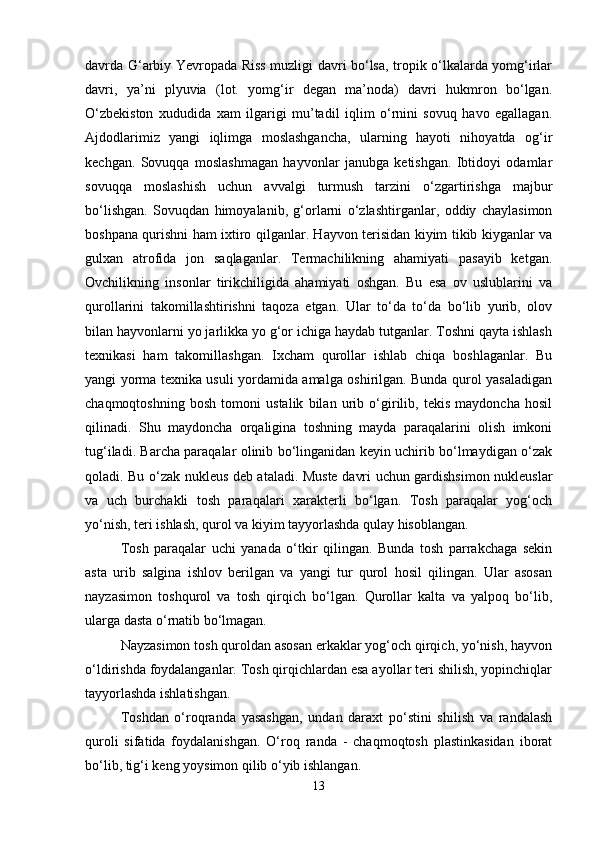 davrda G‘arbiy Yevropada Riss muzligi davri bo‘lsa, tropik o‘lkalarda yomg‘irlar
davri,   ya’ni   plyuvia   (lot.   yomg‘ir   degan   ma’noda)   davri   hukmron   bo‘lgan.
O‘zbekiston   xududida   xam   ilgarigi   mu’tadil   iqlim   o‘rnini   sovuq   havo   egallagan.
Ajdodlarimiz   yangi   iqlimga   moslashgancha,   ularning   hayoti   nihoyatda   og‘ir
kechgan.   Sovuqqa   moslashmagan   hayvonlar   janubga   ketishgan.   Ibtidoyi   odamlar
sovuqqa   moslashish   uchun   avvalgi   turmush   tarzini   o‘zgartirishga   majbur
bo‘lishgan.   Sovuqdan   himoyalanib,   g‘orlarni   o‘zlashtirganlar,   oddiy   chaylasimon
boshpana qurishni ham ixtiro qilganlar. Hayvon terisidan kiyim tikib kiyganlar va
gulxan   atrofida   jon   saqlaganlar.   Termachilikning   ahamiyati   pasayib   ketgan.
Ovchilikning   insonlar   tirikchiligida   ahamiyati   oshgan.   Bu   esa   ov   uslublarini   va
qurollarini   takomillashtirishni   taqoza   etgan.   Ular   to‘da   to‘da   bo‘lib   yurib,   olov
bilan hayvonlarni yo jarlikka yo g‘or ichiga haydab tutganlar. Toshni qayta ishlash
texnikasi   ham   takomillashgan.   Ixcham   qurollar   ishlab   chiqa   boshlaganlar.   Bu
yangi yorma texnika usuli yordamida amalga oshirilgan. Bunda qurol yasaladigan
chaqmoqtoshning   bosh   tomoni   ustalik   bilan   urib   o‘girilib,   tekis   maydoncha   hosil
qilinadi.   Shu   maydoncha   orqaligina   toshning   mayda   paraqalarini   olish   imkoni
tug‘iladi. Barcha paraqalar olinib bo‘linganidan keyin uchirib bo‘lmaydigan o‘zak
qoladi. Bu o‘zak nukleus deb ataladi. Muste davri uchun gardishsimon nukleuslar
va   uch   burchakli   tosh   paraqalari   xarakterli   bo‘lgan.   Tosh   paraqalar   yog‘och
yo‘nish, teri ishlash, qurol va kiyim tayyorlashda qulay hisoblangan.
Tosh   paraqalar   uchi   yanada   o‘tkir   qilingan.   Bunda   tosh   parrakchaga   sekin
asta   urib   salgina   ishlov   berilgan   va   yangi   tur   qurol   hosil   qilingan.   Ular   asosan
nayzasimon   toshqurol   va   tosh   qirqich   bo‘lgan.   Qurollar   kalta   va   yalpoq   bo‘lib,
ularga dasta o‘rnatib bo‘lmagan.
Nayzasimon tosh quroldan asosan erkaklar yog‘och qirqich, yo‘nish, hayvon
o‘ldirishda foydalanganlar. Tosh qirqichlardan esa ayollar teri shilish, yopinchiqlar
tayyorlashda ishlatishgan.
Toshdan   o‘roqranda   yasashgan,   undan   daraxt   po‘stini   shilish   va   randalash
quroli   sifatida   foydalanishgan.   O‘roq   randa   -   chaqmoqtosh   plastinkasidan   iborat
bo‘lib, tig‘i keng yoysimon qilib o‘yib ishlangan.
13 