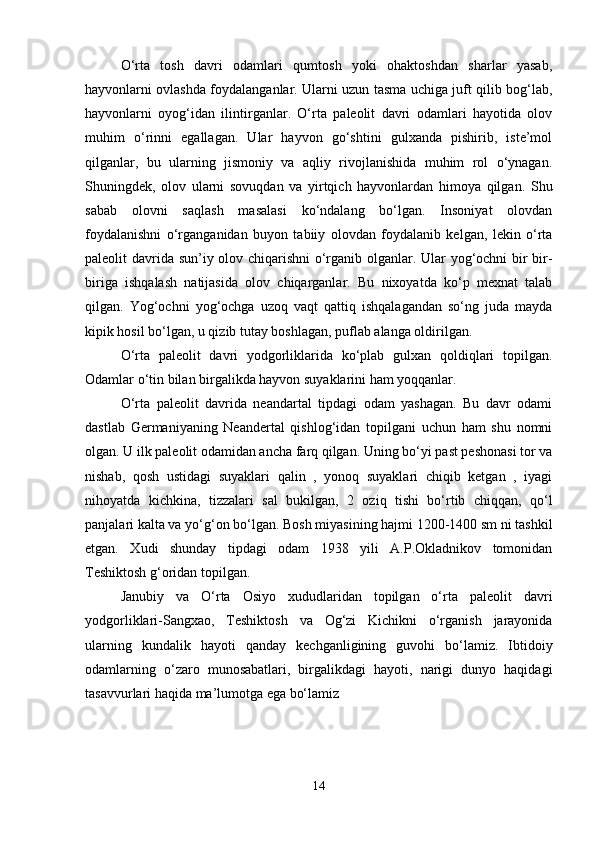 O‘rta   tosh   davri   odamlari   qumtosh   yoki   ohaktoshdan   sharlar   yasab,
hayvonlarni ovlashda foydalanganlar. Ularni uzun tasma uchiga juft qilib bog‘lab,
hayvonlarni   oyog‘idan   ilintirganlar.   O‘rta   paleolit   davri   odamlari   hayotida   olov
muhim   o‘rinni   egallagan.   Ular   hayvon   go‘shtini   gulxanda   pishirib,   iste’mol
qilganlar,   bu   ularning   jismoniy   va   aqliy   rivojlanishida   muhim   rol   o‘ynagan.
Shuningdek,   olov   ularni   sovuqdan   va   yirtqich   hayvonlardan   himoya   qilgan.   Shu
sabab   olovni   saqlash   masalasi   ko‘ndalang   bo‘lgan.   Insoniyat   olovdan
foydalanishni   o‘rganganidan   buyon   tabiiy   olovdan   foydalanib   kelgan,   lekin   o‘rta
paleolit davrida sun’iy olov chiqarishni  o‘rganib olganlar. Ular yog‘ochni bir bir-
biriga   ishqalash   natijasida   olov   chiqarganlar.   Bu   nixoyatda   ko‘p   mexnat   talab
qilgan.   Yog‘ochni   yog‘ochga   uzoq   vaqt   qattiq   ishqalagandan   so‘ng   juda   mayda
kipik hosil bo‘lgan, u qizib tutay boshlagan, puflab alanga oldirilgan.
O‘rta   paleolit   davri   yodgorliklarida   ko‘plab   gulxan   qoldiqlari   topilgan.
Odamlar o‘tin bilan birgalikda hayvon suyaklarini ham yoqqanlar.
O‘rta   paleolit   davrida   neandartal   tipdagi   odam   yashagan.   Bu   davr   odami
dastlab   Germaniyaning   Neandertal   qishlog‘idan   topilgani   uchun   ham   shu   nomni
olgan. U ilk paleolit odamidan ancha farq qilgan. Uning bo‘yi past peshonasi tor va
nishab,   qosh   ustidagi   suyaklari   qalin   ,   yonoq   suyaklari   chiqib   ketgan   ,   iyagi
nihoyatda   kichkina,   tizzalari   sal   bukilgan,   2   oziq   tishi   bo‘rtib   chiqqan,   qo‘l
panjalari kalta va yo‘g‘on bo‘lgan. Bosh miyasining hajmi 1200-1400 sm ni tashkil
etgan.   Xudi   shunday   tipdagi   odam   1938   yili   A.P.Okladnikov   tomonidan
Teshiktosh g‘oridan topilgan.
Janubiy   va   O‘rta   Osiyo   xududlaridan   topilgan   o‘rta   paleolit   davri
yodgorliklari-Sangxao,   Teshiktosh   va   Og‘zi   Kichikni   o‘rganish   jarayonida
ularning   kundalik   hayoti   qanday   kechganligining   guvohi   bo‘lamiz.   Ibtidoiy
odamlarning   o‘zaro   munosabatlari,   birgalikdagi   hayoti,   narigi   dunyo   haqidagi
tasavvurlari haqida ma’lumotga ega bo‘lamiz
14 