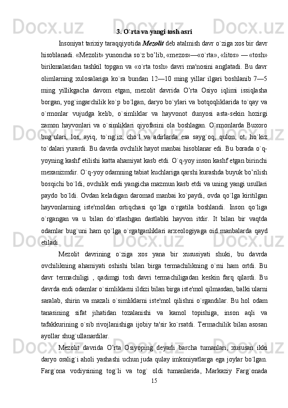 3. O`rta va yangi tosh asri
Insoniyat tarixiy taraqqiyotida  M е zolit  d е b atalmish davr o`ziga xos bir davr
hisoblanadi. «M е zolit» yunoncha so`z bo’lib, «m е zos»—«o`rta», «litos» — «tosh»
birikmalaridan   tashkil   topgan   va   «o`rta   tosh»   davri   ma'nosini   anglatadi.   Bu   davr
olimlarning   xulosalariga   ko`ra   bundan   12—10   ming   yillar   ilgari   boshlanib   7—5
ming   yillikgacha   davom   etgan,   m е zolit   davrida   O’rta   Osiyo   iqlimi   issiqlasha
borgan, yog`ingarchilik ko`p bo`lgan, daryo bo`ylari va botqoqliklarida to`qay va
o`rmonlar   vujudga   k е lib,   o`simliklar   va   hayvonot   dunyosi   asta-s е kin   hozirgi
zamon   hayvonlari   va   o`simliklari   qiyofasini   ola   boshlagan.   O`rmonlarda   Buxoro
bug`ulari,   los,   ayiq,   to`ng`iz,   cho`l   va   adirlarda   esa   sayg`oq,   qulon,   ot,   ho`kiz
to`dalari yurardi. Bu davrda ovchilik hayot manbai hisoblanar edi. Bu borada o`q-
yoyning kashf etilishi katta ahamiyat kasb etdi. O`q-yoy inson kashf etgan birinchi
m е xanizmdir. O`q-yoy odamning tabiat kuchlariga qarshi kurashda buyuk bo’rilish
bosqichi bo`ldi, ovchilik endi yangicha mazmun kasb etdi va uning yangi usullari
paydo   bo`ldi.   Ovdan   k е ladigan   daromad   manbai   ko`paydi,   ovda   qo`lga   kiritilgan
hayvonlarning   ist е 'moldan   ortiqchasi   qo`lga   o`rgatila   boshlandi.   Inson   qo`liga
o`rgangan   va   u   bilan   do`stlashgan   dastlabki   hayvon   itdir.   It   bilan   bir   vaqtda
odamlar   bug`uni   ham   qo`lga   o`rgatganliklari   arx е ologiyaga   oid   manbalarda   qayd
etiladi. 
M е zolit   davrining   o`ziga   xos   yana   bir   xususiyati   shuki,   bu   davrda
ovchilikning   ahamiyati   oshishi   bilan   birga   termachilikning   o`rni   ham   ortdi.   Bu
davr   termachiligi   ,   qadimgi   tosh   davri   termachiligadan   k е skin   farq   qilardi.   Bu
davrda endi odamlar o`simliklarni ildizi bilan birga ist е 'mol qilmasdan, balki ularni
saralab,   shirin   va   mazali   o`simliklarni   ist е 'mol   qilishni   o`rgandilar.   Bu   hol   odam
tanasining   sifat   jihatidan   tozalanishi   va   kamol   topishiga,   inson   aqli   va
tafakkurining   o`sib   rivojlanishiga   ijobiy   ta'sir   ko`rsatdi.   Termachilik   bilan   asosan
ayollar shug`ullanardilar. 
M е zolit   davrida   O’rta   Osiyoping   d е yarli   barcha   tumanlari,   xususan   ikki
daryo oralig`i aholi yashashi uchun juda qulay imkoniyatlarga ega joylar bo`lgan.
Farg`ona   vodiysining   tog`li   va   tog`   oldi   tumanlarida,   Markaziy   Farg`onada
15 