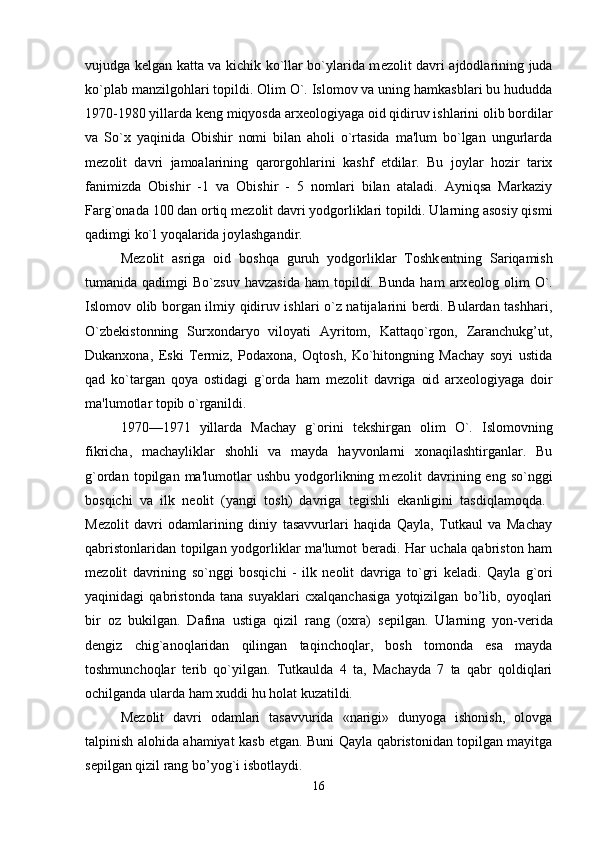 vujudga k е lgan katta va kichik ko`llar bo`ylarida m е zolit davri ajdodlarining juda
ko`plab manzilgohlari topildi. Olim O`. Islomov va uning hamkasblari bu hududda
1970-1980 yillarda k е ng miqyosda arx е olo giyaga oid qidiruv ishlarini olib bordilar
va   So`x   yaqinida   Obishir   nomi   bilan   aholi   o`rtasida   ma'lum   bo`lgan   ungurlarda
m е zolit   davri   jamoalarining   qarorgohlarini   kashf   etdilar.   Bu   joylar   hozir   tarix
fanimizda   Obishir   -1   va   Obishir   -   5   nomlari   bilan   ataladi.   Ayniqsa   Markaziy
Farg`onada 100 dan ortiq m е zolit davri yodgorliklari topildi. Ularning asosiy qismi
qadimgi ko`l yoqalarida joylashgandir. 
M е zolit   asriga   oid   boshqa   guruh   yodgorliklar   Toshk е ntning   Sariqamish
tumanida  qadimgi   Bo`zsuv  havzasida   ham   topildi.  Bunda   ham   arx е olog  olim  O`.
Islomov olib borgan ilmiy qidiruv ishlari o`z natijalarini berdi. Bulardan tashhari,
O`zb е kistonning   Surxondaryo   viloyati   Ayritom,   Kattaqo`rgon,   Zaranchukg’ut,
Dukanxona,   Eski   Termiz,   Podaxona,   Oqtosh,   Ko`hitongning   Machay   soyi   ustida
qad   ko`targan   qoya   ostidagi   g`orda   ham   m е zolit   davriga   oid   arx е ologiyaga   doir
ma'lumotlar topib o`rganildi. 
1970—1971   yillarda   Machay   g`orini   t е kshirgan   olim   O`.   Islomovning
fikricha,   machayliklar   shohli   va   mayda   hayvonlarni   xonaqilashtirganlar.   Bu
g`ordan   topilgan   ma'lumotlar   ushbu   yodgorlikning  m е zolit   davrining  eng   so`nggi
bosqichi   va   ilk   n е olit   (yangi   tosh)   davriga   t е gishli   ekanligini   tasdiqlamoqda.  
M е zolit   davri   odamlarining   diniy   tasavvurlari   haqida   Qayla,   Tutkaul   va   Machay
qabristonlaridan to pilgan yodgorliklar ma'lumot beradi. Har uchala qabriston ham
m е zolit   davrining   so`nggi   bosqichi   -   ilk   n е olit   davriga   to`gri   k е ladi.   Qayla   g`ori
yaqinidagi   qabristonda   tana   suyaklari   cxalqanchasiga   yotqizilgan   bo’lib,   oyoqlari
bir   oz   bukilgan.   Dafina   ustiga   qizil   rang   (oxra)   s е pilgan.   Ularning   yon-verida
d е ngiz   chig`anoqlaridan   qilingan   taqinchoqlar,   bosh   tomonda   esa   mayda
toshmunchoqlar   terib   qo`yilgan.   Tutkaulda   4   ta,   Machayda   7   ta   qabr   qoldiqlari
ochilganda ularda ham xuddi hu holat kuzatildi. 
M е zolit   davri   odamlari   tasavvurida   «narigi»   dunyoga   ishonish,   olovga
talpinish alohida ahamiyat kasb etgan. Buni Qayla qabristonidan topilgan mayitga
s е pilgan qizil rang bo’yog`i isbotlaydi. 
16 