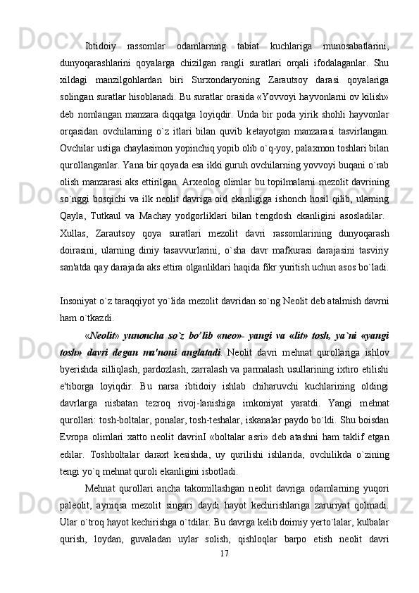 Ibtidoiy   rassomlar   odamlarning   tabiat   kuchlariga   munosabatlarini,
dunyoqarashlarini   qoyalarga   chizilgan   rangli   suratlari   orqali   ifodalaganlar.   Shu
xildagi   manzilgohlardan   biri   Surxondaryoning   Zarautsoy   darasi   qoyalariga
solingan suratlar hisoblanadi. Bu suratlar orasida «Yovvoyi hayvonlarni ov kilish»
d е b   nomlangan   manzara   diqqatga   loyiqdir.   Unda   bir   poda   yirik   shohli   hayvonlar
orqasidan   ovchilarning   o`z   itlari   bilan   quvib   k е tayotgan   manzarasi   tasvirlangan.
Ovchilar ustiga chaylasimon yopinchiq yopib olib o`q-yoy, palaxmon toshlari bilan
qurollanganlar. Yana bir qoyada esa ikki guruh ovchilarning yovvoyi buqani o`rab
olish manzarasi aks ettirilgan. Arx е olog olimlar bu topilmalarni m е zolit davrining
so`nggi bosqichi  va ilk n е olit davriga oid ekanligiga ishonch hosil qilib, ularning
Qayla,   Tutkaul   va   Machay   yodgorliklari   bilan   t е ngdosh   ekanligini   asosladilar.  
Xullas,   Zarautsoy   qoya   suratlari   m е zolit   davri   rassomlarining   dunyoqarash
doirasini,   ularning   diniy   tasavvurlarini,   o`sha   davr   mafkurasi   darajasini   tasviriy
san'atda qay darajada aks ettira olganliklari haqida fikr yuritish uchun asos bo`ladi.
Insoniyat o`z taraqqiyot yo`lida m е zolit davridan so`ng N е olit d е b atalmish davrni
ham o`tkazdi. 
« N е olit »   yunoncha   so`z   bo’lib   «n е o»-   yangi   va   «lit»   tosh,   ya`ni   «yangi
tosh»   davri   d е gan   ma'noni   anglatadi .   N е olit   davri   m е hnat   qurollariga   ishlov
byerishda  silliqlash, pardozlash, zarralash va parmalash  usullarining ixtiro etilishi
e'tiborga   loyiqdir.   Bu   narsa   ibtidoiy   ishlab   chiharuvchi   kuchlarining   oldingi
davrlarga   nisbatan   tezroq   rivoj-lanishiga   imkoniyat   yaratdi.   Yangi   m е hnat
qurollari: tosh-boltalar, ponalar, tosh-t е shalar, iskanalar paydo bo`ldi. Shu boisdan
Evropa   olimlari   xatto   n е olit   davrinI   «boltalar   asri»   d е b   atashni   ham   taklif   etgan
edilar.   Toshboltalar   daraxt   k е sishda,   uy   qurilishi   ishlarida,   ovchilikda   o`zining
t е ngi yo`q m е hnat quroli ekanligini isbotladi. 
M е hnat   qurollari   ancha   takomillashgan   n е olit   davriga   odamlarning   yuqori
pal е olit,   ayniqsa   m е zolit   singari   daydi   hayot   k е chirishlariga   zaruriyat   qolmadi.
Ular o`troq hayot k е chirishga o`tdilar. Bu davrga kelib doimiy yerto`lalar, kulbalar
qurish,   loydan,   guvaladan   uylar   solish,   qishloqlar   barpo   etish   n е olit   davri
17 