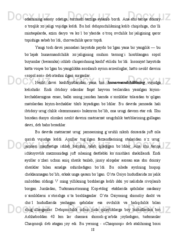 odamining   asosiy   odatiga,   turmush   tarziga   aylanib   bordi.   Ana   shu   tariqa   doimiy
o`troqlik xo`jaligi vujidga k е ldi. Bu hol dehqonchilikning kelib chiqishiga, cho`lli
mintaqalarda,   azim   daryo   va   ko`l   bo`ylarida   o`troq   ovchilik   ho`jaligining   qaror
topishiga sabab bo`ldi, chorvachilik qaror topdi. 
Yangi tosh davri jamoalari hayotida paydo bo`lgan yana bir yangilik — bu
bo`lajak   hunarmandchilik   xo`jaligining   muhim   tarmog`i   hisoblangan   sopol
buyumlar (keramika) ishlab chiqarishning kashf etilishi bo`ldi. Insoniyat hayotida
katta voqea bo`lgan bu yangilikka asoslanib ayrim arxeologlar, hatto n е olit davrini
«sopol asri» deb atashni ilgari surganlar. 
Neolit   davri   kashfiyotlaridan   yana   biri   hunarmandchilikning   vujudga
kelishidir.   Endi   ibtidoiy   odamlar   faqat   hayvon   terilaridan   yasalgan   kiyim-
k е chaklarnigina   emas,   balki   uning   junidan   hamda   o`simliklar   tolasidan   to`qilgan
matolardan   kiyim-k е chaklar   tikib   kiyadigan   bo`ldilar.   Bu   davrda   jamoada   hali
ibtidoiy urug`chilik «kommunasi» hukmron bo’lib, ona urugi davom etar edi. Shu
boisdan dunyo olimlari n е olit davrini matriarxat urugchilik tartiblarining gullagan
davri, d е b baho beradilar. 
Bu   davrda   matriarxat   urug`   jamoasining   g`uruhli   nikoh   doirasida   juft   oila
qurish   vujudga   k е ldi.   Ayollar   tug`ilgan   farzandlarining   otalaridan   o`z   urug`
jamoasi   manfaatiga   ishlab   berishni   talab   qiladigan   bo`ldilar.   Ana   shu   tariqa
ichkuyovlik   mazmunidagi   juft   oilaning   dastlabki   ko`rinishlari   shakillandi.   Endi
ayollar   o`zlari   uchun   aniq   sherik   tanlab,   jinsiy   aloqalar   asosan   ana   shu   doimiy
sheriklar   bilan   amalga   oshiriladigan   bo`ldi.   Bu   oilada   ayolning   huquqi
ch е klanmagan bo’lib, erkak unga qaram bo`lgan. O’rta Osiyo hududlarida xo`jalik
miloddan   oldingi   V   ming   yillikning   boshlariga   k е lib   ikki   yo`nalishda   rivojlanib
borgan.   Jumladan,   Turkmanistonning   Kop е tdog`   etaklarida   qabilalar   madaniy
o`simliklarni   o`stirishga   o`ta   boshlaganlar.   O’rta   Osiyoning   shimoliy   dasht   va
cho`l   hududlarida   yashagan   qabilalar   esa   ovchilik   va   baliqchilik   bilan
shug`ullanganlar.   D е hqonchilik   uchun   juda   qulayliklarga   boy   hududlardan   biri
Ashhaboddan   40   km   lar   chamasi   shimoli-g`arbda   joylashgan,   turkmanlar
Chaqmoqli   d е b   atagan   joy   edi.   Bu   yerning   -   «Chaqmoqi»   d е b   atalihining   boisi
18 