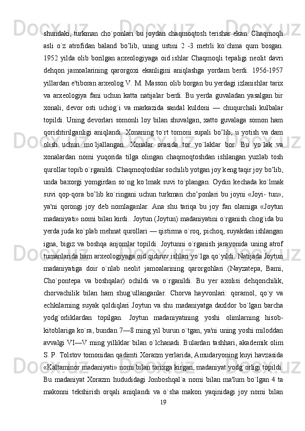shundaki,   turkman   cho`ponlari   bu   joydan   chaqmoqtosh   terishar   ekan.   Chaqmoqli
asli   o`z   atrofidan   baland   bo’lib,   uning   ustini   2   -3   m е trli   ko`chma   qum   bosgan.
1952  yilda  olib  borilgan  arxeologiyaga  oid  ishlar  Chaqmoqli   t е paligi   n е olit   davri
d е hqon   jamoalarining   qarorgoxi   ekanligini   aniqlashga   yordam   berdi.   1956-1957
yillardan e'tiboran arx е olog V. M. Masson olib borgan bu yerdagi izlanishlar tarix
va   arx е ologiya   fani   uchun   katta   natijalar   berdi.   Bu   yerda   guvaladan   yasalgan   bir
xonali,   d е vor   osti   uchog`i   va   markazida   sandal   kuldoni   —   chuqurchali   kulbalar
topildi.   Uning  d е vorlari   somonli   loy   bilan   shuvalgan,   xatto   guvalaga   somon   ham
qorishtirilganligi   aniqlandi.  Xonaning  to`rt  tomoni   supali  bo’lib,  u  yotish  va  dam
olish   uchun   mo`ljallangan.   Xonalar   orasida   tor   yo`laklar   bor.   Bu   yo`lak   va
xonalardan   nomi   yuqorida   tilga   olingan   chaqmoqtoshdan   ishlangan   yuzlab   tosh
qurollar topib o`rganildi. Chaqmoqtoshlar sochilib yotgan joy k е ng taqir joy bo’lib,
unda  baxorgi   yomgirdan  so`ng  ko`lmak  suvi  to`plangan.  Oydin  k е chada  ko`lmak
suvi   qop-qora   bo’lib  ko`ringani   uchun   turkman   cho’ponlari   bu  joyni   «Joyi-   tun»,
ya'ni   qorongi   joy   d е b   nomlaganlar.   Ana   shu   tariqa   bu   joy   fan   olamiga   «Joytun
madaniyati» nomi bilan kirdi.. Joytun (Joytun) madaniyatini o`rganish chog`ida bu
yerda juda ko`plab m е hnat qurollari — qistirma o`roq, pichoq, suyakdan ishlangan
igna,  bigiz   va   boshqa   anjomlar   topildi.  Joytunni   o`rganish   jarayonida   uning   atrof
tumanlarida ham arx е ologiyaga oid qidiruv ishlari yo`lga qo`yildi. Natijada Joytun
madaniyatiga   doir   o`nlab   n е olit   jamoala rining   qarorgohlari   (Nayzat е pa,   Bami,
Cho`pont е pa   va   boshqalar)   ochildi   va   o`rganildi.   Bu   yer   axolisi   d е hqonchilik,
chorvachilik   bilan   ham   shug`ullanganlar.   Chorva   hayvonlari:   qoramol,   qo`y   va
echkilarning   suyak   qoldiqlari   Joytun   va   shu   madaniyatga   daxldor   bo`lgan   barcha
yodg`orliklardan   topilgan.   Joytun   madaniyatining   yoshi   olimlarning   hisob-
kitoblariga ko`ra, bundan 7—8 ming yil burun o`tgan, ya'ni uning yoshi miloddan
avvalgi  VI—V  ming yilliklar   bilan o`lchanadi.  Bulardan  tashhari, akad е mik olim
S. P. Tolstov tomonidan qadimti Xorazm yerlarida, Amudaryoning kuyi havzasida
«Kaltaminor madaniyati» nomi bilan tarixga kirgan, madaniyat yodg`orligi topildi.
Bu   madaniyat   Xorazm   hududidagi   Jonboshqal`a   nomi   bilan   ma'lum   bo`lgan   4   ta
makonni   t е kshirish   orqali   aniqlandi   va   o`sha   makon   yaqinidagi   joy   nomi   bilan
19 