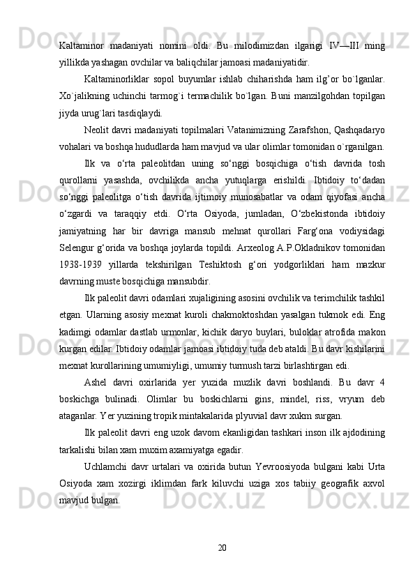 Kaltaminor   madaniyati   nomini   oldi.   Bu   milodimizdan   ilgarigi   IV—III   ming
yillikda yashagan ovchilar va baliqchilar jamoasi madaniyatidir. 
Kaltaminorliklar   sopol   buyumlar   ishlab   chiharishda   ham   ilg’or   bo`lganlar.
Xo`jalikning   uchinchi   tarmog`i   termachilik   bo`lgan.   Buni   manzilgohdan   topilgan
jiyda urug`lari tasdiqlaydi.
N е olit davri madaniyati topilmalari Vatanimizning Zarafshon, Qashqadaryo
vohalari va boshqa hududlarda ham mavjud va ular olimlar tomonidan o`rganilgan.
Ilk   va   o‘rta   paleolitdan   uning   so‘nggi   bosqichiga   o‘tish   davrida   tosh
qurollarni   yasashda,   ovchilikda   ancha   yutuqlarga   erishildi.   Ibtidoiy   to‘dadan
so‘nggi   paleolitga   o‘tish   davrida   ijtimoiy   munosabatlar   va   odam   qiyofasi   ancha
o‘zgardi   va   taraqqiy   etdi.   O‘rta   Osiyoda,   jumladan,   O‘zbekistonda   ibtidoiy
jamiyatning   har   bir   davriga   mansub   mehnat   qurollari   Farg‘ona   vodiysidagi
Selengur g‘orida va boshqa joylarda topildi. Arxeolog A.P.Okladnikov tomonidan
1938-1939   yillarda   tekshirilgan   Teshiktosh   g‘ori   yodgorliklari   ham   mazkur
davrning muste bosqichiga mansubdir.
Ilk paleolit davri odamlari xujaligining asosini ovchilik va terimchilik tashkil
etgan.  Ularning  asosiy  mexnat   kuroli   chakmoktoshdan  yasalgan   tukmok  edi.  Eng
kadimgi odamlar  dastlab  urmonlar, kichik daryo buylari, buloklar  atrofida makon
kurgan edilar. Ibtidoiy odamlar jamoasi ibtidoiy tuda deb ataldi. Bu davr kishilarini
mexnat kurollarining umumiyligi, umumiy turmush tarzi birlashtirgan edi.
Ashel   davri   oxirlarida   yer   yuzida   muzlik   davri   boshlandi.   Bu   davr   4
boskichga   bulinadi.   Olimlar   bu   boskichlarni   gins,   mindel,   riss,   vryum   deb
ataganlar. Yer yuzining tropik mintakalarida plyuvial davr xukm surgan.
Ilk paleolit davri eng uzok davom ekanligidan tashkari inson ilk ajdodining
tarkalishi bilan xam muxim axamiyatga egadir.
Uchlamchi   davr   urtalari   va   oxirida   butun   Yevroosiyoda   bulgani   kabi   Urta
Osiyoda   xam   xozirgi   iklimdan   fark   kiluvchi   uziga   xos   tabiiy   geografik   axvol
mavjud bulgan.
20 