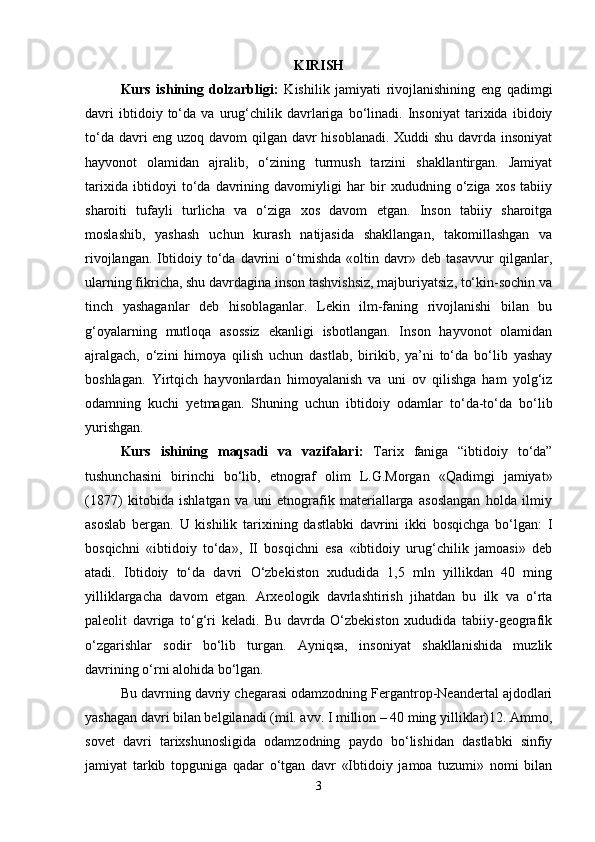 KIRISH
Kurs   ishining   dolzarbligi:   Kishilik   jamiyati   rivojlanishining   eng   qadimgi
davri   ibtidoiy   to‘da   va   urug‘chilik   davrlariga   bo‘linadi.   Insoniyat   tarixida   ibidoiy
to‘da davri  eng uzoq davom  qilgan davr  hisoblanadi. Xuddi shu davrda insoniyat
hayvonot   olamidan   ajralib,   o‘zining   turmush   tarzini   shakllantirgan.   Jamiyat
tarixida   ibtidoyi   to‘da   davrining   davomiyligi   har   bir   xududning   o‘ziga   xos   tabiiy
sharoiti   tufayli   turlicha   va   o‘ziga   xos   davom   etgan.   Inson   tabiiy   sharoitga
moslashib,   yashash   uchun   kurash   natijasida   shakllangan,   takomillashgan   va
rivojlangan.   Ibtidoiy   to‘da   davrini   o‘tmishda   «oltin   davr»   deb   tasavvur   qilganlar,
ularning fikricha, shu davrdagina inson tashvishsiz, majburiyatsiz, to‘kin-sochin va
tinch   yashaganlar   deb   hisoblaganlar.   Lekin   ilm-faning   rivojlanishi   bilan   bu
g‘oyalarning   mutloqa   asossiz   ekanligi   isbotlangan.   Inson   hayvonot   olamidan
ajralgach,   o‘zini   himoya   qilish   uchun   dastlab,   birikib,   ya’ni   to‘da   bo‘lib   yashay
boshlagan.   Yirtqich   hayvonlardan   himoyalanish   va   uni   ov   qilishga   ham   yolg‘iz
odamning   kuchi   yetmagan.   Shuning   uchun   ibtidoiy   odamlar   to‘da-to‘da   bo‘lib
yurishgan.
Kurs   ishining   maqsadi   va   vazifalari:   Tarix   faniga   “ibtidoiy   to‘da”
tushunchasini   birinchi   bo‘lib,   etnograf   olim   L.G.Morgan   «Qadimgi   jamiyat»
(1877)   kitobida   ishlatgan   va   uni   etnografik   materiallarga   asoslangan   holda   ilmiy
asoslab   bergan.   U   kishilik   tarixining   dastlabki   davrini   ikki   bosqichga   bo‘lgan:   I
bosqichni   «ibtidoiy   to‘da»,   II   bosqichni   esa   «ibtidoiy   urug‘chilik   jamoasi»   deb
atadi.   Ibtidoiy   to‘da   davri   O‘zbekiston   xududida   1,5   mln   yillikdan   40   ming
yilliklargacha   davom   etgan.   Arxeologik   davrlashtirish   jihatdan   bu   ilk   va   o‘rta
paleolit   davriga   to‘g‘ri   keladi.   Bu   davrda   O‘zbekiston   xududida   tabiiy-geografik
o‘zgarishlar   sodir   bo‘lib   turgan.   Ayniqsa,   insoniyat   shakllanishida   muzlik
davrining o‘rni alohida bo‘lgan.
Bu davrning davriy chegarasi odamzodning Fergantrop-Neandertal ajdodlari
yashagan davri bilan belgilanadi (mil. avv. I million – 40 ming yilliklar)12. Ammo,
sovet   davri   tarixshunosligida   odamzodning   paydo   bo‘lishidan   dastlabki   sinfiy
jamiyat   tarkib   topguniga   qadar   o‘tgan   davr   «Ibtidoiy   jamoa   tuzumi»   nomi   bilan
3 