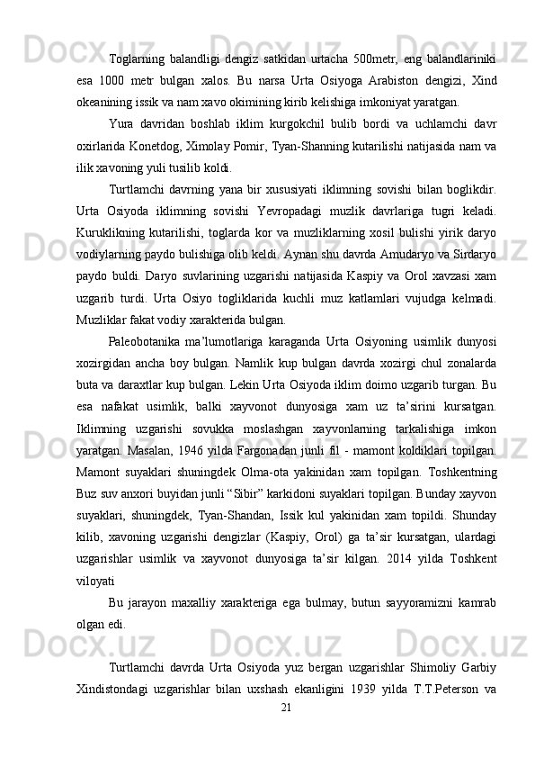 Toglarning   balandligi   dengiz   satkidan   urtacha   500metr,   eng   balandlariniki
esa   1000   metr   bulgan   xalos.   Bu   narsa   Urta   Osiyoga   Arabiston   dengizi,   Xind
okeanining issik va nam xavo okimining kirib kelishiga imkoniyat yaratgan.
Yura   davridan   boshlab   iklim   kurgokchil   bulib   bordi   va   uchlamchi   davr
oxirlarida Konetdog, Ximolay Pomir, Tyan-Shanning kutarilishi natijasida nam va
ilik xavoning yuli tusilib koldi.
Turtlamchi   davrning   yana   bir   xususiyati   iklimning   sovishi   bilan   boglikdir.
Urta   Osiyoda   iklimning   sovishi   Yevropadagi   muzlik   davrlariga   tugri   keladi.
Kuruklikning   kutarilishi,   toglarda   kor   va   muzliklarning   xosil   bulishi   yirik   daryo
vodiylarning paydo bulishiga olib keldi. Aynan shu davrda Amudaryo va Sirdaryo
paydo   buldi.   Daryo   suvlarining   uzgarishi   natijasida   Kaspiy   va   Orol   xavzasi   xam
uzgarib   turdi.   Urta   Osiyo   togliklarida   kuchli   muz   katlamlari   vujudga   kelmadi.
Muzliklar fakat vodiy xarakterida bulgan.
Paleobotanika   ma’lumotlariga   karaganda   Urta   Osiyoning   usimlik   dunyosi
xozirgidan   ancha   boy   bulgan.   Namlik   kup   bulgan   davrda   xozirgi   chul   zonalarda
buta va daraxtlar kup bulgan. Lekin Urta Osiyoda iklim doimo uzgarib turgan. Bu
esa   nafakat   usimlik,   balki   xayvonot   dunyosiga   xam   uz   ta’sirini   kursatgan.
Iklimning   uzgarishi   sovukka   moslashgan   xayvonlarning   tarkalishiga   imkon
yaratgan.  Masalan,   1946   yilda  Fargonadan   junli   fil   -   mamont   koldiklari   topilgan.
Mamont   suyaklari   shuningdek   Olma-ota   yakinidan   xam   topilgan.   Toshkentning
Buz suv anxori buyidan junli “Sibir” karkidoni suyaklari topilgan. Bunday xayvon
suyaklari,   shuningdek,   Tyan-Shandan,   Issik   kul   yakinidan   xam   topildi.   Shunday
kilib,   xavoning   uzgarishi   dengizlar   (Kaspiy,   Orol)   ga   ta’sir   kursatgan,   ulardagi
uzgarishlar   usimlik   va   xayvonot   dunyosiga   ta’sir   kilgan.   2014   yilda   Toshkent
viloyati
Bu   jarayon   maxalliy   xarakteriga   ega   bulmay,   butun   sayyoramizni   kamrab
olgan edi.
Turtlamchi   davrda   Urta   Osiyoda   yuz   bergan   uzgarishlar   Shimoliy   Garbiy
Xindistondagi   uzgarishlar   bilan   uxshash   ekanligini   1939   yilda   T.T.Peterson   va
21 