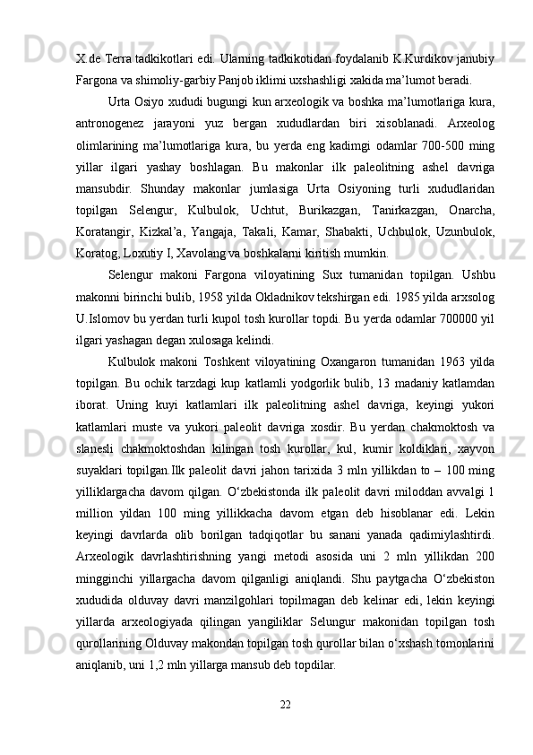 X.de Terra tadkikotlari edi. Ularning tadkikotidan foydalanib K.Kurdikov janubiy
Fargona va shimoliy-garbiy Panjob iklimi uxshashligi xakida ma’lumot beradi.
Urta Osiyo xududi bugungi kun arxeologik va boshka ma’lumotlariga kura,
antronogenez   jarayoni   yuz   bergan   xududlardan   biri   xisoblanadi.   Arxeolog
olimlarining   ma’lumotlariga   kura,   bu   yerda   eng   kadimgi   odamlar   700-500   ming
yillar   ilgari   yashay   boshlagan.   Bu   makonlar   ilk   paleolitning   ashel   davriga
mansubdir.   Shunday   makonlar   jumlasiga   Urta   Osiyoning   turli   xududlaridan
topilgan   Selengur,   Kulbulok,   Uchtut,   Burikazgan,   Tanirkazgan,   Onarcha,
Koratangir,   Kizkal’a,   Yangaja,   Takali,   Kamar,   Shabakti,   Uchbulok,   Uzunbulok,
Koratog, Loxutiy I, Xavolang va boshkalarni kiritish mumkin.
Selengur   makoni   Fargona   viloyatining   Sux   tumanidan   topilgan.   Ushbu
makonni birinchi bulib, 1958 yilda Okladnikov tekshirgan edi. 1985 yilda arxsolog
U.Islomov bu yerdan turli kupol tosh kurollar topdi. Bu yerda odamlar 700000 yil
ilgari yashagan degan xulosaga kelindi.
Kulbulok   makoni   Toshkent   viloyatining   Oxangaron   tumanidan   1963   yilda
topilgan.   Bu   ochik   tarzdagi   kup   katlamli   yodgorlik   bulib,   13   madaniy   katlamdan
iborat.   Uning   kuyi   katlamlari   ilk   paleolitning   ashel   davriga,   keyingi   yukori
katlamlari   muste   va   yukori   paleolit   davriga   xosdir.   Bu   yerdan   chakmoktosh   va
slanesli   chakmoktoshdan   kilingan   tosh   kurollar,   kul,   kumir   koldiklari,   xayvon
suyaklari   topilgan.Ilk  paleolit   davri   jahon   tarixida   3  mln   yillikdan   to  –   100  ming
yilliklargacha   davom   qilgan.   O‘zbekistonda   ilk   paleolit   davri   miloddan   avvalgi   1
million   yildan   100   ming   yillikkacha   davom   etgan   deb   hisoblanar   edi.   Lekin
keyingi   davrlarda   olib   borilgan   tadqiqotlar   bu   sanani   yanada   qadimiylashtirdi.
Arxeologik   davrlashtirishning   yangi   metodi   asosida   uni   2   mln   yillikdan   200
mingginchi   yillargacha   davom   qilganligi   aniqlandi.   Shu   paytgacha   O‘zbekiston
xududida   olduvay   davri   manzilgohlari   topilmagan   deb   kelinar   edi,   lekin   keyingi
yillarda   arxeologiyada   qilingan   yangiliklar   Selungur   makonidan   topilgan   tosh
qurollarining Olduvay makondan topilgan tosh qurollar bilan o‘xshash tomonlarini
aniqlanib, uni 1,2 mln yillarga mansub deb topdilar.
22 