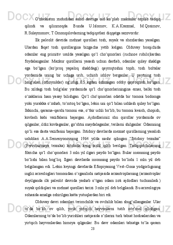 O‘zbekiston   xududidan   ashel   davriga   oid   ko‘plab   makonlar   topilib   tadqiq
qilindi   va   qilinmoqda.   Bunda   U.Islomov,   K.A.Kraxmal,   M.Qosimov,
R.Sulaymonov, T.Omonqulovlarning tadqiqotlari diqqatga sazovordir.
Ilk   paleolit   davrida   mehnat   qurollari   tosh,   suyak   va   shoxlardan   yasalgan.
Ulardan   faqat   tosh   qurollargina   bizgacha   yetib   kelgan.   Olduvay   bosqichida
odamlar   eng   primitiv   usulda   yasalgan   qo‘l   cho‘qmorlari   (ruchnoe   rubilo)lardan
foydalanganlar.   Mazkur   qurollarni   yasash   uchun   dastlab,   odamlar   qulay   shaklga
ega   bo‘lgan   (ko‘proq   yapaloq   shakldagi)   qayroqtoshni   topib,   tosh   boltalar
yordamida   uning   bir   uchiga   urib,   uchirib   ishlov   berganlar.   U   paytning   tosh
bolg‘alari   (otboyniklar)   og‘irligi   0,5   kgdan   oshmagan   oddiy   qayroqtosh   bo‘lgan.
Bu   xildagi   tosh   bolg‘alar   yordamida   qo‘l   cho‘qmorlariningina   emas,   balki   tosh
o‘zaklarini   ham   yasay   bilishgan.   Qo‘l   cho‘qmorlari   odatda   bir   tomoni   bodomga
yoki yurakka o‘xshab, to‘mtoq bo‘lgan, lekin uni qo‘l bilan ushlash qulay bo‘lgan.
Ikkinchi, qarama–qarshi tomoni esa, o‘tkir uchli bo‘lib, bu tomoni kesish, chopish,
kovlash   kabi   vazifalarni   bajargan.   Ajdodlarimiz   shu   qurollar   yordamida   ov
qilganlar, ildiz kovlaganlar, go‘shtni maydalaganlar, terilarni shilganlar. Odamning
qo‘li esa dasta vazifasini bajargan. Ibtidoiy davrlarda mexnat qurollarning yasalish
uslublari   A.A.Semenyonovning   1964   yilda   nashr   qilingan   “Ibtidoiy   texnika”
(Pervobыtnaya   texnika)   kitobida   keng   taxlil   qilib   berilgan.   Tadqiqotchilarning
fikricha  qo‘l   cho‘qmorlari   3 mln  yil  ilgari  paydo  bo‘lgan.  Bular   insonning  paydo
bo‘lishi   bilan   bog‘liq.   Ilgari   davrlarda   insonning   paydo   bo‘lishi   1   mln   yil   deb
belgilangan  edi.  Lekin  keyingi   davrlarda  Efiopiyaning  Vest–Gona  yodgorligining
ingliz arxeologlari tomonidan o‘rganilishi natijasida arxantroplarning (arxantroplar
deyilganda   ilk   paleolit   davrida   yashab   o‘tgan   odam   zoti   ajdodlari   tuchuniladi.)
suyak qoldiqlari va mehnat qurollari tarixi 3 mln yil deb belgilandi. Bu arxeologiya
sohasida amalga oshirilgan katta yutuqlardan biri edi.
Olduvay davri odamlari terimchilik va ovchilik bilan shug‘ullanganlar. Ular
to‘da   bo‘lib   ov   qilib,   yirik   yirtqich   hayvonlarni   tutib   iste’mol   qilishgan.
Odamlarning to‘da bo‘lib yurishlari natijasida o‘zlarini turli tabiat hodisalaridan va
yirtqich   hayvonlardan   himoya   qilganlar.   Bu   davr   odamlari   tabiatga   to‘la   qaram
23 