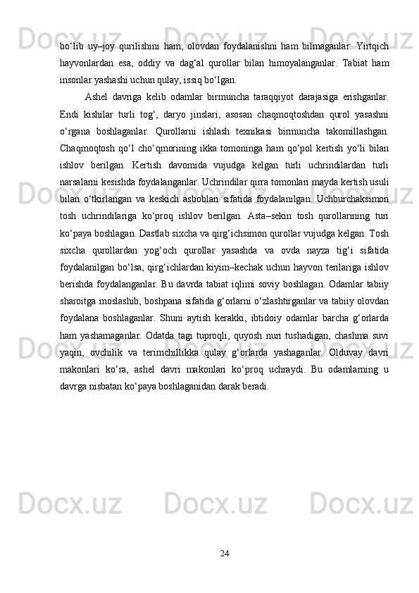 bo‘lib   uy–joy   qurilishini   ham,   olovdan   foydalanishni   ham   bilmaganlar.   Yirtqich
hayvonlardan   esa,   oddiy   va   dag‘al   qurollar   bilan   himoyalanganlar.   Tabiat   ham
insonlar yashashi uchun qulay, issiq bo‘lgan.
Ashel   davriga   kelib   odamlar   birmuncha   taraqqiyot   darajasiga   erishganlar.
Endi   kishilar   turli   tog‘,   daryo   jinslari,   asosan   chaqmoqtoshdan   qurol   yasashni
o‘rgana   boshlaganlar.   Qurollarni   ishlash   texnikasi   birmuncha   takomillashgan.
Chaqmoqtosh   qo‘l   cho‘qmorining   ikka   tomoninga   ham   qo‘pol   kertish   yo‘li   bilan
ishlov   berilgan.   Kertish   davomida   vujudga   kelgan   turli   uchrindilardan   turli
narsalarni kesishda foydalanganlar. Uchrindilar qirra tomonlari mayda kertish usuli
bilan   o‘tkirlangan   va   keskich   asboblari   sifatida   foydalanilgan.   Uchburchaksimon
tosh   uchrindilariga   ko‘proq   ishlov   berilgan.   Asta–sekin   tosh   qurollarining   turi
ko‘paya boshlagan. Dastlab sixcha va qirg‘ichsimon qurollar vujudga kelgan. Tosh
sixcha   qurollardan   yog‘och   qurollar   yasashda   va   ovda   nayza   tig‘i   sifatida
foydalanilgan bo‘lsa, qirg‘ichlardan kiyim–kechak uchun hayvon terilariga ishlov
berishda foydalanganlar. Bu davrda tabiat iqlimi soviy boshlagan. Odamlar tabiiy
sharoitga moslashib, boshpana sifatida g‘orlarni o‘zlashtirganlar va tabiiy olovdan
foydalana   boshlaganlar.   Shuni   aytish   kerakki,   ibtidoiy   odamlar   barcha   g‘orlarda
ham   yashamaganlar.   Odatda   tagi   tuproqli,   quyosh   nuri   tushadigan,   chashma   suvi
yaqin,   ovchilik   va   terimchillikka   qulay   g‘orlarda   yashaganlar.   Olduvay   davri
makonlari   ko‘ra,   ashel   davri   makonlari   ko‘proq   uchraydi.   Bu   odamlarning   u
davrga nisbatan ko‘paya boshlaganidan darak beradi.
24 