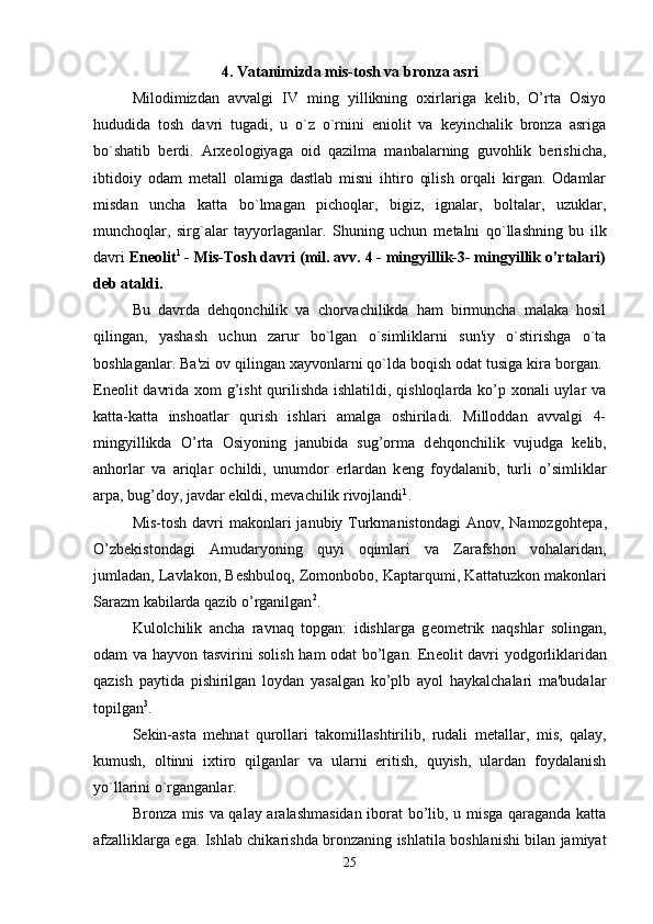 4. Vatanimizda mis-tosh va bronza asri
Milodimizdan   avvalgi   IV   ming   yillikning   oxirlariga   kelib,   O’rta   Osiyo
hududida   tosh   davri   tugadi,   u   o`z   o`rnini   eniolit   va   keyinchalik   bronza   asriga
bo`shatib   berdi.   Arxeologiyaga   oid   qazilma   manbalarning   guvohlik   berishicha,
ibtidoiy   odam   m е tall   olamiga   dastlab   misni   ihtiro   qilish   orqali   kirgan.   Odamlar
misdan   uncha   katta   bo`lmagan   pichoqlar,   bigiz,   ignalar,   boltalar,   uzuklar,
munchoqlar,   sirg`alar   tayyorlaganlar.   Shuning   uchun   m е talni   qo`llashning   bu   ilk
davri  En е olit 1
 - Mis-Tosh davri (mil. avv. 4 - mingyillik-3- mingyillik o’rtalari)
d е b ataldi.
Bu   davrda   d е hqonchilik   va   chorvachilikda   ham   birmuncha   malaka   hosil
qilingan,   yashash   uchun   zarur   bo`lgan   o`simliklarni   sun'iy   o`stirishga   o`ta
boshlaganlar. Ba'zi ov qilingan xayvonlarni qo`lda boqish odat tusiga kira borgan. 
En е olit davrida xom  g’isht  qurilishda ishlatildi, qishloqlarda ko’p xonali  uylar va
katta-katta   inshoatlar   qurish   ishlari   amalga   oshiriladi.   Milloddan   avvalgi   4-
mingyillikda   O’rta   Osiyoning   janubida   sug’orma   d е hqonchilik   vujudga   k е lib,
anhorlar   va   ariqlar   ochildi,   unumdor   е rlardan   k е ng   foydalanib,   turli   o’simliklar
arpa, bug’doy, javdar ekildi, m е vachilik rivojlandi 1
. 
Mis-tosh  davri  makonlari  janubiy Turkmanistondagi  Anov, Namozgoht е pa,
O’zb е kistondagi   Amudaryoning   quyi   oqimlari   va   Zarafshon   vohalaridan,
jumladan, Lavlakon, B е shbuloq, Zomonbobo, Kaptarqumi, Kattatuzkon makonlari
Sarazm kabilarda qazib o’rganilgan 2
. 
Kulolchilik   ancha   ravnaq   topgan:   idishlarga   g е om е trik   naqshlar   solingan,
odam va hayvon tasvirini solish ham odat bo’lgan. En е olit davri yodgorliklaridan
qazish   paytida   pishirilgan   loydan   yasalgan   ko’plb   ayol   haykalchalari   ma'budalar
topilgan 3
. 
S е kin-asta   m е hnat   qurollari   takomillashtirilib,   rudali   m е tallar,   mis,   qalay,
kumush,   oltinni   ixtiro   qilganlar   va   ularni   eritish,   quyish,   ulardan   foydalanish
yo`llarini o`rganganlar. 
Bronza mis va qalay aralashmasidan iborat bo’lib, u misga qaraganda katta
afzalliklarga ega. Ishlab chika rishda bronzaning ishlatila boshlanishi bilan jamiyat
25 