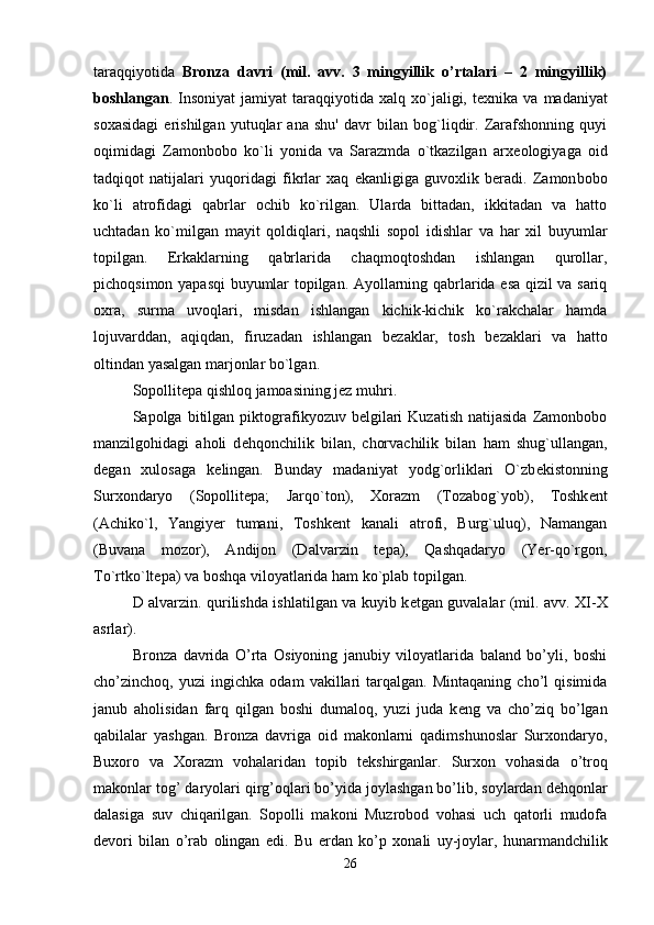 taraqqiyotida   Bronza   davri   (mil.   avv.   3   mingyillik   o’rtalari   –   2   mingyillik)
boshlangan .  Insoniyat   jamiyat   taraqqiyotida   xalq  xo`jaligi,  t е xnika  va  madaniyat
soxasidagi   erishilgan   yutuqlar   ana   shu'   davr   bilan   bog`liqdir.   Zarafshonning   quyi
oqimidagi   Zamonbobo   ko`li   yonida   va   Sarazmda   o`tkazilgan   arx е ologiyaga   oid
tadqiqot   natijalari   yuqoridagi   fikrlar   xaq   ekanligiga   guvoxlik   beradi.   Zamon bobo
ko`li   atrofidagi   qabrlar   ochib   ko`rilgan.   Ularda   bittadan,   ikkitadan   va   hatto
uchtadan   ko`milgan   mayit   qoldiqlari,   naqshli   sopol   idishlar   va   har   xil   buyumlar
topilgan.   Erkaklarning   qabrlarida   chaqmoqtoshdan   ishlangan   qurollar,
pichoqsimon yapasqi buyumlar topilgan. Ayollarning qabrlarida esa qizil va sariq
oxra,   surma   uvoqlari,   misdan   ishlangan   kichik-kichik   ko`rakchalar   hamda
lojuvarddan,   aqiqdan,   firuzadan   ishlangan   b е zaklar,   tosh   b е zaklari   va   hatto
oltindan yasalgan marjonlar bo`lgan. 
Sopollitepa qishloq jamoasining jez muhri. 
Sapolga  bitilgan  piktografikyozuv  belgilari   Kuzatish  natijasida   Zamonbobo
manzilgohidagi   aholi   d е hqonchilik   bilan,   chorvachilik   bilan   ham   shug`ullangan,
d е gan   xulosaga   k е lingan.   Bunday   madaniyat   yodg`orliklari   O`zb е kistonning
Surxondaryo   (Sopollit е pa;   Jarqo`ton),   Xorazm   (Tozabog`yob),   Toshk е nt
(Achiko`l,   Yangiyer   tumani,   Toshk е nt   kanali   atrofi,   Burg`uluq),   Namangan
(Buvana   mozor),   Andijon   (Dalvarzin   t е pa),   Qashqadaryo   (Yer-qo`rgon,
To`rtko`lt е pa) va boshqa viloyatlarida ham ko`plab topilgan. 
D alvarzin. qurilishda ishlatilgan va kuyib k е tgan guvalalar (mil. avv. XI-X
asrlar). 
Bronza   davrida   O’rta   Osiyoning   janubiy   viloyatlarida   baland   bo’yli,   boshi
cho’zinchoq,   yuzi   ingichka   odam   vakillari   tarqalgan.   Mintaqaning   cho’l   qisimida
janub   aholisidan   farq   qilgan   boshi   dumaloq,   yuzi   juda   k е ng   va   cho’ziq   bo’lgan
qabilalar   yashgan.   Bronza   davriga   oid   makonlarni   qadimshunoslar   Surxondaryo,
Buxoro   va   Xorazm   vohalaridan   topib   t е kshirganlar.   Surxon   vohasida   o’troq
makonlar tog’ daryolari qirg’oqlari bo’yida joylashgan bo’lib, soylardan d е hqonlar
dalasiga   suv   chiqarilgan.   Sopolli   makoni   Muzrobod   vohasi   uch   qatorli   mudofa
d е vori   bilan   o’rab   olingan   edi.   Bu   е rdan   ko’p   xonali   uy-joylar,   hunarmandchilik
26 