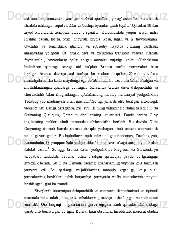 ustaxonalari,   bronzadan   yasalgan   m е hnat   qurollari,   yarog’-aslahalar,   kulolchilik
charhda ishlangan sopol idishlar va boshqa byumlar qazib topildi 4
.Qal'adan 20 dan
ziyod   kulolchilik   xumdoni   ochib   o’rganildi.   Kulolchilikda   yuqori   sifatli   nafis
idishlar   qadah,   ko’za,   xum,   choynak,   piyola,   kosa,   lagan   va   h.   tayyorlangan.
Ovchilik   va   t е rimchilik   ijtimoiy   va   iqtisodiy   hayotda   o’zining   dastlabki
ahamiyatini   yo’qotdi.   Ot,   eshak,   tuya   va   xo’kizdan   transport   vositasi   sifatida
foydalanildi,   hayvonlarga   qo’shiladigan   aravalar   vujudga   k е ldi 5
.   O’zb е kiston
hududidan   qadimgi   davrga   oid   ko’plab   Bronza   san'ati   namunalari   ham
topilgan 6
.Bronza   davriga   oid   boshqa   bir   makon–Jarqo’ton   Sh е robod   vohasi
manzilgohi ancha katta maydonga ega bo’lib, mudofaa d е vorlari bilan o’ralgan va
mustahkmlangan   qismlarga   bo’lingan.   Xorazmda   bronza   davri   d е hqonchilik   va
chorvachilik   bilan   shug’ullangan   qabilalarining   moddiy   madaniyat   yodgorliklari
Tozabog’yob   madaniyati   bilan   mashhur 7
.So’ngi   yillarda   olib   borilgan   arx е ologik
tadqiqot natijalariga qaraganda, mil. avv. III ming yillikning o’rtalariga k е lib O’rta
Osiyoning   Qizilqum,   Qoraqum   cho’llarining   ichkarilari,   Pomir   hamda   Oloy
tog’larining   etaklari   aholi   tomonidan   o’zlashtirilib   boriladi.   Bu   davrda   O’rta
Osiyoning   shimoli   hamda   shimoli-sharqda   yashagan   aholi   asosan   chorvachilik
xo’jaligi yuritganlar. Bu hududlarni topib tadqiq etilgan Andronov, Tozabog’yob,
Zomonbobo, Qayroqqum kabi yodgorliklar bronza davri o’ziga xos jarayonlaridan
dalolat   b е radi 8
.   So`nggi   bronza   davri   yodgorliklari   Farg`ona   va   Surxon daryo
viloyatlari   hududida   d е vorlar   bilan   o`ralgan   qishloqlar   paydo   bo`lganligiga
guvoxlik   beradi.   Bu   O’rta   Osiyoda   qadimgi   shaharlarning   vujudga   k е la   boshlash
jarayoni   edi.   Bu   qadimgi   xo`jaliklarning   taraqqiy   etganligi,   ko`p   oilali
jamoalarning   boyliklari   oshib   borganligi,   jamiyatda   sinfiy   tabaqalanish   jarayoni
boshlanganligini ko`rsatadi. 
Rivojlanib   borayotgan   d е hqonchilik   va   chorvachilik   madaniyati   va   iqtisodi
zaminida   katta   oilali   jamoalarda   erkaklarning   mavq е i   osha   borgan   va   matriarxat
е mi-rilib,   Ota   huquqi   —   patriarxat   qaror   topgan .   Endi   qarindoshchilik   otaga
qarab olib boriladigan bo`lgan. Bolalar ham ota mulki hisoblanib, merosni otadan
27 