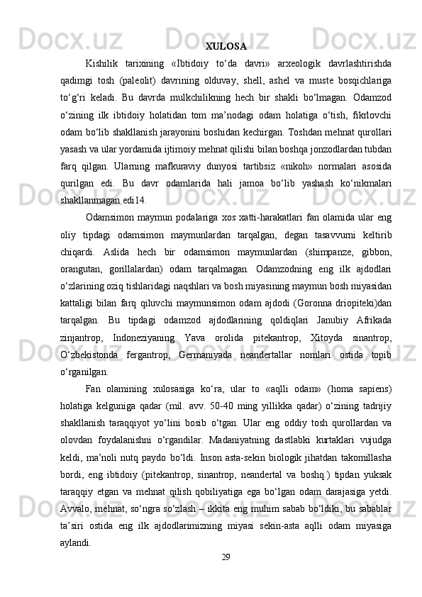 XULOSA
Kishilik   tarixining   «Ibtidoiy   to‘da   davri»   arxeologik   davrlashtirishda
qadimgi   tosh   (paleolit)   davrining   olduvay,   shell,   ashel   va   muste   bosqichlariga
to‘g‘ri   keladi.   Bu   davrda   mulkchilikning   hech   bir   shakli   bo‘lmagan.   Odamzod
o‘zining   ilk   ibtidoiy   holatidan   tom   ma’nodagi   odam   holatiga   o‘tish,   fikrlovchi
odam bo‘lib shakllanish jarayonini boshidan kechirgan. Toshdan mehnat qurollari
yasash va ular yordamida ijtimoiy mehnat qilishi bilan boshqa jonzodlardan tubdan
farq   qilgan.   Ularning   mafkuraviy   dunyosi   tartibsiz   «nikoh»   normalari   asosida
qurilgan   edi.   Bu   davr   odamlarida   hali   jamoa   bo‘lib   yashash   ko‘nikmalari
shakllanmagan edi14.
Odamsimon   maymun   podalariga   xos   xatti-harakatlari   fan   olamida   ular   eng
oliy   tipdagi   odamsimon   maymunlardan   tarqalgan,   degan   tasavvurni   keltirib
chiqardi.   Aslida   hech   bir   odamsimon   maymunlardan   (shimpanze,   gibbon,
orangutan,   gorillalardan)   odam   tarqalmagan.   Odamzodning   eng   ilk   ajdodlari
o‘zlarining oziq tishlaridagi naqshlari va bosh miyasining maymun bosh miyasidan
kattaligi   bilan   farq   qiluvchi   maymunsimon   odam   ajdodi   (Goronna   driopiteki)dan
tarqalgan.   Bu   tipdagi   odamzod   ajdodlarining   qoldiqlari   Janubiy   Afrikada
zinjantrop,   Indoneziyaning   Yava   orolida   pitekantrop,   Xitoyda   sinantrop,
O‘zbekistonda   fergantrop,   Germaniyada   neandertallar   nomlari   ostida   topib
o‘rganilgan.
Fan   olamining   xulosasiga   ko‘ra,   ular   to   «aqlli   odam»   (homa   sapiens)
holatiga   kelguniga   qadar   (mil.   avv.   50-40   ming   yillikka   qadar)   o‘zining   tadrijiy
shakllanish   taraqqiyot   yo‘lini   bosib   o‘tgan.   Ular   eng   oddiy   tosh   qurollardan   va
olovdan   foydalanishni   o‘rgandilar.   Madaniyatning   dastlabki   kurtaklari   vujudga
keldi,   ma’noli   nutq   paydo   bo‘ldi.   Inson   asta-sekin   biologik   jihatdan   takomillasha
bordi,   eng   ibtidoiy   (pitekantrop,   sinantrop,   neandertal   va   boshq.)   tipdan   yuksak
taraqqiy   etgan   va   mehnat   qilish   qobiliyatiga   ega   bo‘lgan   odam   darajasiga   yetdi.
Avvalo, mehnat, so‘ngra so‘zlash – ikkita eng muhim sabab bo‘ldiki, bu sabablar
ta’siri   ostida   eng   ilk   ajdodlarimizning   miyasi   sekin-asta   aqlli   odam   miyasiga
aylandi.
29 