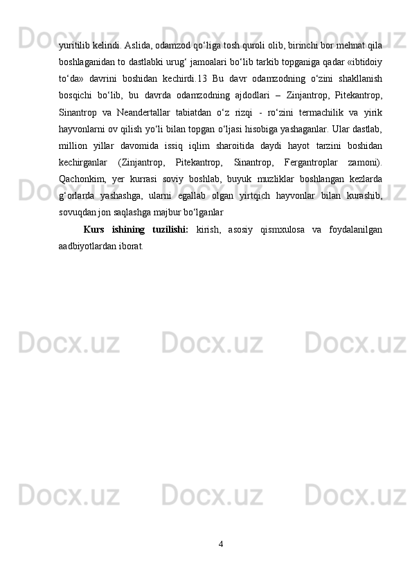 yuritilib kelindi. Aslida, odamzod qo‘liga tosh quroli olib, birinchi bor mehnat qila
boshlaganidan to dastlabki urug‘ jamoalari bo‘lib tarkib topganiga qadar «ibtidoiy
to‘da»   davrini   boshidan   kechirdi.13   Bu   davr   odamzodning   o‘zini   shakllanish
bosqichi   bo‘lib,   bu   davrda   odamzodning   ajdodlari   –   Zinjantrop,   Pitekantrop,
Sinantrop   va   Neandertallar   tabiatdan   o‘z   rizqi   -   ro‘zini   termachilik   va   yirik
hayvonlarni ov qilish yo‘li bilan topgan o‘ljasi hisobiga yashaganlar. Ular dastlab,
million   yillar   davomida   issiq   iqlim   sharoitida   daydi   hayot   tarzini   boshidan
kechirganlar   (Zinjantrop,   Pitekantrop,   Sinantrop,   Fergantroplar   zamoni).
Qachonkim,   yer   kurrasi   soviy   boshlab,   buyuk   muzliklar   boshlangan   kezlarda
g‘orlarda   yashashga,   ularni   egallab   olgan   yirtqich   hayvonlar   bilan   kurashib,
sovuqdan jon saqlashga majbur bo‘lganlar
Kurs   ishining   tuzilishi:   kirish,   asosiy   qismxulosa   va   foydalanilgan
aadbiyotlardan iborat.
4 