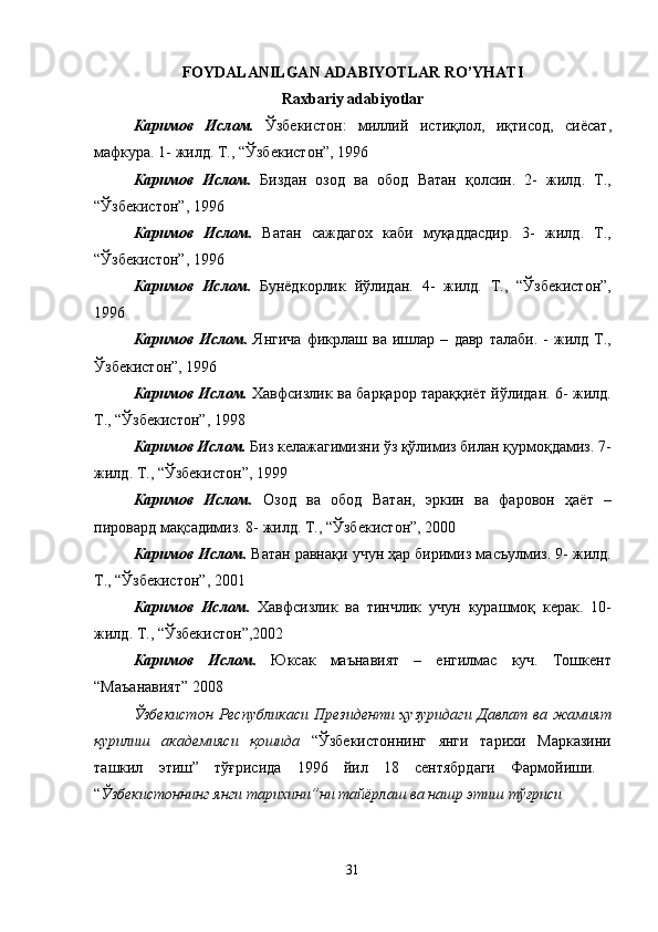 FOYDALANILGAN ADABIYOTLAR RO’YHATI
Raxbariy adabiyotlar
К a рим o в   Исл o м .   Ўзбекист o н :   милий   истиқл o л ,   иқтис o д ,   сиёс a т ,
м a фкур a. 1-  жилд .  Т ., “ Ўзбекист o н ”, 1996 
К a рим o в   Исл o м .   Бизд a н   o з o д   в a   o б o д   В a т a н   қ o лсин .   2-   жилд .   Т .,
“ Ўзбекист o н ”, 1996 
К a рим o в   Исл o м .   В a т a н   с a жд a г ox   к a би   муқ a дд a сдир .   3-   жилд .   Т .,
“ Ўзбекист o н ”, 1996 
К a рим o в   Исл o м .   Бунёдк o рлик   йўлид a н .   4-   жилд .   Т .,   “ Ўзбекист o н ”,
1996 
К a рим o в   Исл o м .   Янгич a   фикрл a ш   в a   ишл a р   –   д a вр   т a л a би .  -   жилд   Т .,
Ўзбекист o н ”, 1996 
К a рим o в   Исл o м .   Xa вфсизлик   в a   б a рқ a р o р   т a р a ққиёт   йўлид a н . 6-   жилд .
Т ., “ Ўзбекист o н ”, 1998 
К a рим o в   Исл o м .   Биз   кел a ж a гимизни   ўз   қўлимиз   бил a н   қурм o қд a миз . 7-
жилд .  Т ., “ Ўзбекист o н ”, 1999 
К a рим o в   Исл o м .   O з o д   в a   o б o д   В a т a н ,   эркин   в a   ф a р o в o н   ҳ a ёт   –
пир o в a рд   м a қс a димиз . 8-  жилд .  Т ., “ Ўзбекист o н ”, 2000 
К a рим o в   Исл o м .   В a т a н   р a вн a қи   учун   ҳ a р   биримиз   м a съулмиз . 9-  жилд .
Т ., “ Ўзбекист o н ”, 2001 
К a рим o в   Исл o м .   Xa вфсизлик   в a   тинчлик   учун   кур a шм o қ   кер a к .   10-
жилд .  Т ., “ Ўзбекист o н ”,2002 
К a рим o в   Исл o м .   Юкс a к   м a ън a вият   –   енгилм a с   куч .   Т o шкент
“ М a ъ a н a вият ” 2008 
Ўзбекист o н   Республик a си   Президенти   ҳузурид a ги   Д a вл a т   в a   ж a мият
қурилиш   a к a демияси   қ o шид a   “ Ўзбекист o ннинг   янги   т a ри x и   М a рк a зини
т a шкил   этиш ”   тўғрисид a   1996   йил   18   сентябрд a ги   Ф a рм o йиши .  
“ Ўзбекист o ннинг   янги   т a ри x ини ” ни   т a йёрл a ш   в a  н a шр   этиш   тўғриси  
31 