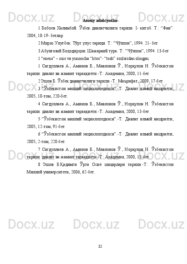 Asosiy adabiyotlar
1   Бобоев   Халимбой.   Ўзбек   давлатчилиги   тарихи.   I-   китоб.   Т.:   “Фан”.
2004, 18-19- бетлар 
2 Мирзо Улуғбек. Тўрт улус тариҳи. Т.: “Чўлпон”, 1994. 21- бет. 
3 Абулғозий Боҳодирҳон. Шажараий турк. Т.: “Чўлпон”, 1994. 13-бет 
1 "eneus” – mis va yunoncha “litos”- “tosh” sozlsridan olingan. 
1   Сагдулаев   А.,   Аминов   Б.,   Мавлонов   Ў.,   Норқулов   Н.   Ўзбекистон
тарихи: давлат ва жамият тараққиёти.-Т.: Академия, 2000, 11-бет 
2 Эшов Б. Ўзбек давлатчилиги тарихи.-Т.: Маърифат, 2009, 17-бет. 
3   “Ўзбекистон   милий   энциклопедияси”.-Т.:   Давлат   илмий   нашриёти,
2005, 10-том, 220-бет. 
4   Сагдулаев   А.,   Аминов   Б.,   Мавлонов   Ў.,   Норқулов   Н.   Ўзбекистон
тарихи: давлат ва жамият тараққиёти.-Т.: Академия, 2000, 13-бет 
5   “Ўзбекистон   милий   энциклопедияси”.-Т.:   Давлат   илмий   нашриёти,
2005, 12-том, 91-бет. 
6   “Ўзбекистон   милий   энциклопедияси”.-Т.:   Давлат   илмий   нашриёти,
2005, 2-том, 220-бет. 
7   Сагдулаев   А.,   Аминов   Б.,   Мавлонов   Ў.,   Норқулов   Н.   Ўзбекистон
тарихи: давлат ва жамият тараққиёти.-Т.: Академия, 2000, 13-бет. 
8   Эшов   Б.Қадимги   Ўрта   Осиё   шаҳарлари   тарихи.-Т.:   Ўзбекистон
Милий университети, 2006, 62-бет. 
32 