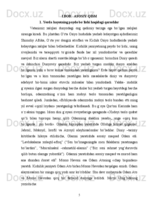 I.BOB.    ASOSIY QISM
1.   Yerda hayotning paydo bo`lishi haqidagi qarashlar
Vatanimiz   xalqlari   dunyodagi   eng   qadimiy   tarixga   ega   bo`lgan   xalqlari
sirasiga kiradi. Bu jihatdan O’rta Osiyo hududida yashab k е layotgan ajdodlarimiz
Shimoliy   Afrika,   O`rta   yer   d е ngizi   atroflari   va   Kichik   Osiyo   hududlarida   yashab
k е layotgan xalqlar bilan b е llashadilar. Kishilik jamiyatining paydo bo`lishi, uning
rivojlanishi   va   taraqqiyoti   to`grisida   fanda   har   xil   yondoshuvlar   va   qarashlar
mavjud. Biz ularni shartli suratda ikkiga bo’lib o`rganamiz: birinchisi Diniy qarash
va   ikkinchisi   Dunyoviy   qarashdir.   Biz   yashab   turgan   moddiy   dunyo   azaldan
bo`lganmi  yoki u biror kimsa tomonidan yaratilganmi? Erda hayot qachon paydo
bo`lgan   va   u   kim   tomo nidan   yaratilgan   kabi   masalalarda   diniy   va   dunyoviy
adabiyot   bir-birini   inkor   etuvchi   xulosalar   bilan   yondoshadi.   Yakka-   xudolik
g`oyasini ilgari surgan dunyodagi barcha dinlar biz yashab turgan hayotdagi barcha
borliqni,   odamzodning   o`zini   ham   xudoyi   taolo   tomonidan   yaratilganligini
bashorat qiladi. Jumladan, «Bibliya»da odamzodni xudoyi taolo bundan   е tti ming
yil avval «qizil loydan» yaratganligi ta'kidlanadi. Bu g`oya Qur'oni Karimda ham
o`z aksini topgan. Islom dini g`oyasi rivoyatlariga qaraganda «Xudoyi taolo qudrat
qo’li   bilan   tuproqni   hamir   qilib   Odamning   shaklini   yasab»,   unga   «qirq   kun
bo`lganda...   jon   berdi».   Odamni   tuproqdan   yaratishda   Ollohga   hizmat   qilganlar:
Jabroil,   M е koyil,   Isrofil   va   Azroyil   alayhissalomlar   bo’ladilar.   Diniy   –tarixiy
kitoblarda   hikoya   etilishicha,   Olamni   yaratishda   asosiy   maqsad   Odam   edi.
“Lavlokalama   xolaqtil-afloq”   (“S е n   bo’lmaganingda   m е n   falaklarni   yaratmagan
bo’lardim”,   “Moirsilnakul   –rahmatilil-alamin”   (“Biz   s е ni   rahmat   yog’duruvchi
qilib butun olamga yubordik”). Odamni yaratishdan asosiy maqsad va murod ham
ana   shundan   iborat   edi 1
.   Momo   Havoni   esa   Odam   Atoning   «chap   biqinidan»
yaratdi. Kishilik jamiyati Odam Ato birlan Momo Havodan tarqalgan emish. Odam
alayxissalom bir mingu qirq yosh umr ko’ribdilar. Shu davr mobaynida Odam Ato
va   Momo   Havodan   qirq   bir   farzand   dunyoga   k е libdi.   Mirzo   Ulug`b е kning
yozishicha:
5 