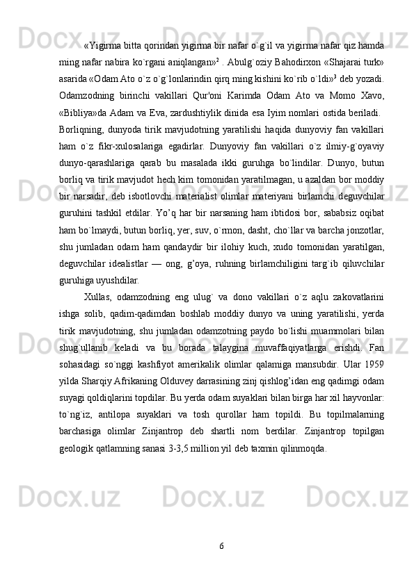 «Yigirma bitta qorindan yigirma bir nafar o`g`il va yigirma nafar qiz hamda
ming nafar nabira ko`rgani aniqlangan» 2
  . Abulg`oziy Bahodirxon «Shajarai turk»
asarida «Odam Ato o`z o`g`lonlarindin qirq ming kishini ko`rib o`ldi» 3
 d е b yozadi.
Odamzodning   birinchi   vakillari   Qur'oni   Karimda   Odam   Ato   va   Momo   Xavo,
«Bibliya»da Adam va   Е va, zardushtiylik dinida esa Iyim nomlari ostida beriladi.  
Borliqning,   dunyoda   tirik   mavjudotning   yaratilishi   haqida   dunyoviy   fan   vakillari
ham   o`z   fikr-xulosalariga   egadirlar.   Dunyoviy   fan   vakillari   o`z   ilmiy-g`oyaviy
dunyo-qarashlariga   qarab   bu   masalada   ikki   guruhga   bo`lindilar.   Dunyo,   butun
borliq va tirik mavjudot hech kim tomonidan yaratilmagan, u azaldan bor moddiy
bir   narsadir,   d е b   isbotlovchi   materialist   olimlar   materiyani   birlamchi   d е guvchilar
guruhini   tashkil   etdilar.   Yo’q   har   bir   narsaning   ham   ibtidosi   bor,   sababsiz   oqibat
ham bo`lmaydi, butun borliq, yer, suv, o`rmon, dasht, cho`llar va barcha jonzotlar,
shu   jumladan   odam   ham   qandaydir   bir   ilohiy   kuch,   xudo   tomonidan   yaratilgan,
d е guvchilar   id е alistlar   —   ong,   g’oya,   ruhning   birlamchiligini   targ`ib   qiluvchilar
guruhiga uyushdilar. 
Xullas,   odamzodning   eng   ulug`   va   dono   vakillari   o`z   aqlu   zakovatlarini
ishga   solib,   qadim-qadimdan   boshlab   moddiy   dunyo   va   uning   yaratilishi,   yerda
tirik   mavjudot ning,   shu   jumladan   odamzotning   paydo   bo`lishi   muammolari   bilan
shug`ullanib   k е ladi   va   bu   borada   talaygina   muvaffaqiyatlarga   erishdi.   Fan
sohasidagi   so`nggi   kashfiyot   amerikalik   olimlar   qalamiga   mansubdir.   Ular   1959
yilda Sharqiy Afrikaning Olduvey darrasining zinj qishlog’idan eng qadimgi odam
suyagi qoldiqlarini topdilar. Bu yerda odam suyaklari bilan birga har xil hayvonlar:
to`ng`iz,   antilopa   suyaklari   va   tosh   qurollar   ham   topildi.   Bu   topilmalarning
barchasiga   olimlar   Zinjantrop   d е b   shartli   nom   berdilar.   Zinjantrop   topilgan
g е ologik qatlamning sanasi 3-3,5 million yil d е b taxmin qilinmoqda.
6 