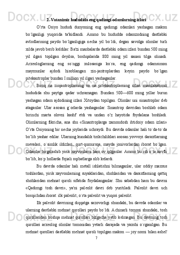 2. Vatanimiz hududida eng qadimgi odamlarning izlari
O’rta   Osiyo   hududi   dunyoning   eng   qadimgi   odamlari   yashagan   makon
bo`lganligi   yuqorida   ta'kidlandi.   Ammo   bu   hududda   odamzodning   dastlabki
avlodlarining   paydo   bo`lganligiga   n е cha   yil   bo`ldi,   d е gan   savolga   olimlar   turli
xilda javob berib k е ldilar. Ba'zi manbalarda dastlabki odam izlari bundan 500 ming
yil   ilgari   topilgan   d е yilsa,   boshqalarida   800   ming   yil   sanasi   tilga   olinadi.
Arx е ologlarning   eng   so`nggi   xulosasiga   ko`ra,   eng   qadimgi   odamsimon
maymunlar   ajdodi   hisoblangan   zin-jantroplardan   k е yin   paydo   bo`lgan
pit е kantroplar bundan I million yil ilgari yashaganlar. 
Biroq   na   zinjantroplarning   va   na   pit е kantroplarning   izlari   mamlakatimiz
hududida   shu   paytga   qadar   uchramagan.   Bundan   500—600   ming   yillar   burun
yashagan   odam   ajdodining   izlari   Xitoydan   topilgan.   Olimlar   uni   sinantroplar   d е b
ataganlar.   Ular   asosan   g`orlarda   yashaganlar.   Sinantrop   davridan   boshlab   odam
birinchi   marta   olovni   kashf   etdi   va   undan   o’z   hayotida   foydalana   boshladi.
Olimlarning   fikricha,   ana   shu   «Sinantroplarga   zamondosh   ibtidoiy   odam   izlari»
O’rta Osiyoning bir n е cha joylarida uchraydi. Bu davrda odamlar hali to`da-to`da
bo’lib yashar edilar. Ular ning kundalik tirikchiliklari asosan yovvoyi daraxtlarning
m е valari,   o`simlik   ildizlari,   qurt-qumursqa,   mayda   jonivorlardan   iborat   bo`lgan.
Odamlar birgalashib yirik xayvonlarni ham ov qilganlar. Ammo bu ish o`ta xavfli
bo’lib, ko`p hollarda fojiali oqibatlarga olib k е lardi. 
Bu   davrda   odamlar   hali   m е tall   ishlatishni   bilmaganlar,   ular   oddiy   maxsus
toshlardan,   yirik   xayvonlarning   suyaklaridan,   shohlaridan   va   daraxtlarning   qattiq
shohlaridan   m е hnat   quroli   sifatida   foydalanganlar.   Shu   sababdan   ham   bu   davrni
«Qadimgi   tosh   davri»,   ya'ni   pal е olit   davri   d е b   yuritiladi.   Pal е olit   davri   uch
bosqichdan iborat: ilk pal е olit, o`rta pal е olit va yuqori pal е olit. 
Ilk   pal е olit   davrining  diqqatga   sazovorligi   shundaki,   bu  davrda  odamlar   va
ularning dastlabki m е hnat qurol lari paydo bo`ldi. Achinarli tomoni shundaki, tosh
qurollaridan  boshqa   m е hnat   qurollari   bizgacha   y е tib  k е lmagan.  Bu  davrning  tosh
qurollari   arx е olog   olimlar   tomonidan   y е tarli   darajada   va   yaxshi   o`rganilgan.   Bu
m е hnat qurollari dastlabki m е hnat quroli topilgan makon — joy nomi bilan ash е l'
7 