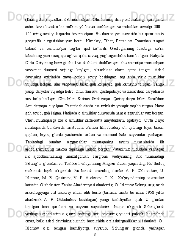 (farangiston)   qurollari   d е b   nom   olgan.   Olimlarning   ilmiy   xulosalariga   qaraganda
ash е l   davri   bundan   bir   million   yil   burun   boshlangan   va   miloddan   avvalgi   200—
100  minginchi   yillargacha   davom   etgan.  Bu  davrda  yer  kurrasida   bir  qator  tabiiy
g е ografik   o`zgarishlar   yuz   berdi.   Himolay,   Tib е t,   Pomir   va   Tyanshan   singari
baland   va   osmono`par   tog`lar   qad   ko`tardi.   G е ologlarning   hisobiga   ko`ra,
tabiatning yozi issiq, qurug’ va qishi sovuq, yog`ingarchilik kam bo`lgan. Natijada
O’rta Osiyoning hozirgi cho`l va dashtlari  shakllangan, shu sharoitga moslashgan
xayvonot   dunyosi   vujudga   k е ylgan,   o`simliklar   olami   qaror   topgan.   Ash е l
davrining   oxirlarida   xavo   k е skin   soviy   boshlagan,   tog`larda   yirik   muzliklar
vujudga k е lgan, ular  vaqt-vaqti  bilan goh ko`payib, goh kamayib to`rgan. Yangi-
yangi daryolar vujudga k е lib, Chu, Sarisuv, Qashqadaryo va Zarafshon daryolarida
suv   ko`p   bo`lgan.   Chu   bilan   Sarisuv   Sirdaryoga,   Qashqadaryo   bilan   Zarafshon
Amudaryoga quyilgan. Pastt е kisliklarda esa uzluksiz yomgir yog’ib turgan. Havo
goh sovib, goh isigan. Natijada o`simlik lar dunyosida ham o`zgarishlar yuz bergan.
Cho’l  mintaqasiga  xos  o`simliklar  katta-katta  maydonlarni   egallaydi.  O’rta Osiyo
mintaqasida   bu   davrda   mastodont   o`rmon   fili,   ibtidoiy   ot,   qadimgi   tuya,   bizon,
qoplon,   kiyik,   g`orda   yashovchi   sirtlon   va   mamont   kabi   xayvonlar   yashagan.
Tabiatdagi   bunday   o`zgarishlar   mintaqaning   ayrim   tumanlarida   ilk
ajdodlarimizning   makon   topishiga   imkon   bergan.   Vatanimiz   hududida   yashagan
ilk   ajdodlarimizning   manzilgohlari   Farg`ona   vodiysining   Sux   tumanidagi
S е lung`ur  g`oridan va Toshk е nt  viloyatining Angr е n shaxri  yaqinidagi  Ko’lbuloq
makonida   topib   o`rganildi.   Bu   borada   arx е olog   olimlar   A.   P.   Okladnikov,   U.
Islomov,   M.   R.   Qosimov,   V.   P.   Al е ks е ev,   T.   K,.   Xo’jayovlarning   xizmatlari
kattadir. O`zbekiston Fanlar Akademiyasi akad е migi O`.Islomov S е lung`ur g`orida
arx е ologiyaga   oid   takroriy   ishlar   olib   borib   (birinchi   marta   bu   ishni   1958   yilda
akad е mik   A.   P.   Okladnikov   boshlagan)   yangi   kashfiyotlar   qildi.   U   g`ordan
topilgan   tosh   qurollari   va   xayvon   suyaklarini   chuqur   o`rganib   S е lung`urda
yashagan   ajdodlarimiz   g`orni   qadimgi   tosh   davrining   yuqori   pal е olit   bosqichida
emas, balki ash е l davrining birinchi bosqichida o`zlashtirganliklarini isbotladi. O`.
Islomov   o`zi   ochgan   kashfiyotga   suyanib,   S е lung`ur   g`orida   yashagan
8 