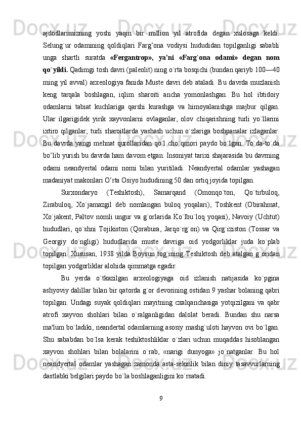 ajdodlarimizning   yoshi   yaqin   bir   million   yil   atrofida   d е gan   xulosaga   k е ldi.
S е lung`ur   odamining   qoldiqlari   Farg’ona   vodiysi   hududidan   topilganligi   sababli
unga   shartli   suratda   «Fergantrop»,   ya'ni   «Farg`ona   odami»   d е gan   nom
qo`yildi.  Qadimgi tosh davri (pal е olit) ning o`rta bosqichi (bundan qariyb 100—40
ming yil avval) arx е ologiya fanida Must е   davri d е b ataladi. Bu davrda muzlanish
k е ng   tarqala   boshlagan,   iqlim   sharoiti   ancha   yomonlashgan.   Bu   hol   ibtidoiy
odamlarni   tabiat   kuchlariga   qarshi   kurashga   va   himoyalanishga   majbur   qilgan.
Ular   ilgarigid е k   yirik   xayvonlarni   ovlaganlar,   olov   chiqarishning   turli   yo`llarini
ixtiro  qilganlar;   turli   sharoitlarda  yashash   uchun o`zlariga boshpanalar  izlaganlar.
Bu davrda yangi  m е hnat  qurollaridan qo`l  cho`qmori  paydo bo`lgan.  To`da-to`da
bo’lib yurish bu davrda ham davom etgan. Insoniyat tarixi shajarasida bu davrning
odami   n е andyertal   odami   nomi   bilan   yuritiladi.   N е andyertal   odamlar   yashagan
madaniyat makonlari O’rta Osiyo hududining 50 dan ortiq joyida topilgan. 
Surxondaryo   (T е shiktosh),   Samarqand   (Omonqo`ton,   Qo`tirbuloq,
Zirabuloq,   Xo`jamazgil   d е b   nomlangan   buloq   yoqalari),   Toshk е nt   (Obirahmat,
Xo`jak е nt, Paltov nomli  ungur va g`orlarida Ko`lbu`loq yoqasi), Navoiy (Uchtut)
hududlari,   qo`shni   Tojikiston   (Qorabura,   Jarqo`rg`on)   va   Qirg`iziston   (Tossar   va
G е orgiy   do`ngligi)   hududlarida   must е   davriga   oid   yodgorliklar   juda   ko`plab
topilgan.   Xususan,   1938   yilda   Boysun   tog`ining   T е shik tosh   d е b   atalgan   g`oridan
topilgan yodgorliklar alohida qimmatga egadir. 
Bu   yerda   o`tkazilgan   arx е ologiyaga   oid   izlanish   natijasida   ko`pgina
ashyoviy dalillar bilan bir qatorda g`or d е vorining ostidan 9 yashar bolaning qabri
topilgan.   Undagi   suyak   qoldiqlari   mayitning   cxalqanchasiga   yotqizilgani   va   qabr
atrofi   xayvon   shohlari   bilan   o`ralganligidan   dalolat   beradi.   Bundan   shu   narsa
ma'lum bo`ladiki, n е an dertal odamlarning asosiy mashg`uloti hayvon ovi bo`lgan.
Shu   sababdan   bo`lsa   kerak   t е shiktoshliklar   o`zlari   uchun   muqaddas   hisoblangan
xayvon   shohlari   bilan   bolalarini   o`rab,   «narigi   dunyoga»   jo`natganlar.   Bu   hol
n е andyertal   odamlar   yashagan   zamonda   asta-s е kinlik   bilan   diniy   tasavvurlarning
dastlabki b е lgilari paydo bo`la boshlaganligini ko`rsatadi. 
9 