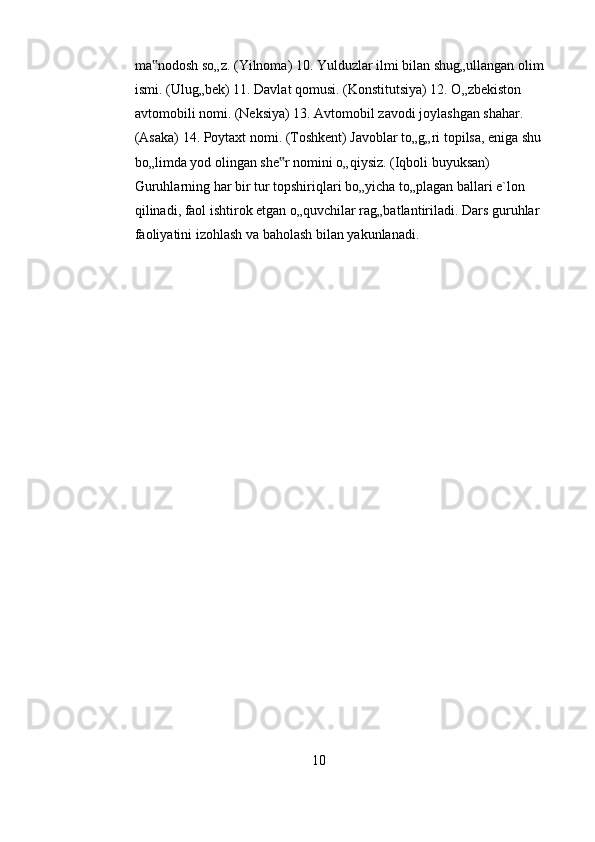 ma nodosh so„z. (Yilnoma) 10. Yulduzlar ilmi bilan shug„ullangan olim ‟
ismi. (Ulug„bek) 11. Davlat qomusi. (Konstitutsiya) 12. O„zbekiston 
avtomobili nomi. (Neksiya) 13. Avtomobil zavodi joylashgan shahar. 
(Asaka) 14. Poytaxt nomi. (Toshkent) Javoblar to„g„ri topilsa, eniga shu 
bo„limda yod olingan she r nomini o„qiysiz. (Iqboli buyuksan) 	
‟
Guruhlarning har bir tur topshiriqlari bo„yicha to„plagan ballari e`lon 
qilinadi, faol ishtirok etgan o„quvchilar rag„batlantiriladi. Dars guruhlar 
faoliyatini izohlash va baholash bilan yakunlanadi.  
    
10 