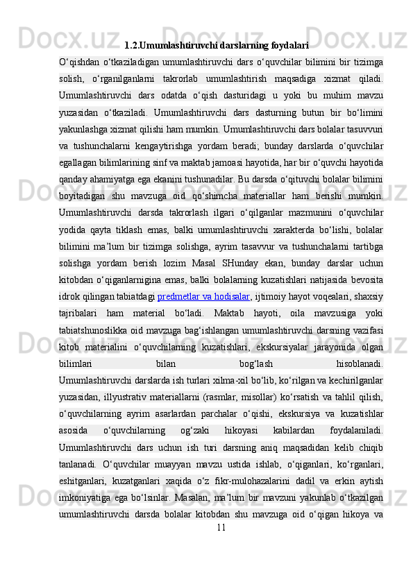              1.2.Umumlashtiruvchi darslarning foydalari 
O‘qishdan   o‘tkaziladigan   umumlashtiruvchi   dars   o‘quvchilar   bilimini   bir   tizimga
solish,   o‘rganilganlarni   takrorlab   umumlashtirish   maqsadiga   xizmat   qiladi.
Umumlashtiruvchi   dars   odatda   o‘qish   dasturidagi   u   yoki   bu   muhim   mavzu
yuzasidan   o‘tkaziladi.   Umumlashtiruvchi   dars   dasturning   butun   bir   bo‘limini
yakunlashga xizmat qilishi ham mumkin. Umumlashtiruvchi dars bolalar tasuvvuri
va   tushunchalarni   kengaytirishga   yordam   beradi;   bunday   darslarda   o‘quvchilar
egallagan bilimlarining sinf   va maktab jamoasi hayotida, har bir o‘quvchi hayotida
qanday ahamiyatga ega ekanini tushunadilar. Bu darsda o‘qituvchi bolalar bilimini
boyitadigan   shu   mavzuga   oid   qo‘shimcha   materiallar   ham   berishi   mumkin.
Umumlashtiruvchi   darsda   takrorlash   ilgari   o‘qilganlar   mazmunini   o‘quvchilar
yodida   qayta   tiklash   emas,   balki   umumlashtiruvchi   xarakterda   bo‘lishi,   bolalar
bilimini   ma’lum   bir   tizimga   solishga,   ayrim   tasavvur   va   tushunchalarni   tartibga
solishga   yordam   berish   lozim   Masal   SHunday   ekan,   bunday   darslar   uchun
kitobdan   o‘qiganlarnigina   emas,   balki   bolalarning   kuzatishlari   natijasida   bevosita
idrok qilingan tabiatdagi   predmetlar va hodisalar , ijtimoiy hayot voqealari, shaxsiy
tajribalari   ham   material   bo‘ladi.   Maktab   hayoti,   oila   mavzusiga   yoki
tabiatshunoslikka oid mavzuga bag‘ishlangan  umumlashtiruvchi  darsning vazifasi
kitob   materialini   o‘quvchilarning   kuzatishlari,   ekskursiyalar   jarayonida   olgan
bilimlari   bilan   bog‘lash   hisoblanadi.
Umumlashtiruvchi darslarda ish turlari xilma-xil bo‘lib, ko‘rilgan va kechirilganlar
yuzasidan,   illyustrativ   materiallarni   (rasmlar,   misollar)   ko‘rsatish   va   tahlil   qilish,
o‘quvchilarning   ayrim   asarlardan   parchalar   o‘qishi,   ekskursiya   va   kuzatishlar
asosida   o‘quvchilarning   og‘zaki   hikoyasi   kabilardan   foydalaniladi.
Umumlashtiruvchi   dars   uchun   ish   turi   darsning   aniq   maqsadidan   kelib   chiqib
tanlanadi.   O‘quvchilar   muayyan   mavzu   ustida   ishlab,   o‘qiganlari,   ko‘rganlari,
eshitganlari,   kuzatganlari   xaqida   o‘z   fikr-mulohazalarini   dadil   va   erkin   aytish
imkoniyatiga   ega   bo‘lsinlar.   Masalan,   ma’lum   bir   mavzuni   yakunlab   o‘tkazilgan
umumlashtiruvchi   darsda   bolalar   kitobdan   shu   mavzuga   oid   o‘qigan   hikoya   va
11 