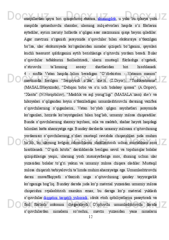 maqollardan   qaysi   biri   qiziqarliroq   ekanini,   shuningdek ,   u   yoki   bu   qikoya   yoki
maqolda   qatnashuvchi   shaxslar,   ularning   xulq-atvorlari   haqida   o‘z   fikrlarini
aytadilar,   ayrim   zaruriy   hollarda   o‘qilgan   asar   mazmunini   qisqa   bayon   qiladilar.
Agar   mavzuni   o‘rganish   jarayonida   o‘quvchilar   bilan   ekskursiya   o‘tkazilgan
bo‘lsa,   ular   ekskursiyada   ko‘rganlaridan   nimalar   qiziqarli   bo‘lganini,   qaysilari
kuchli   taassurot   qoldirganini   aytib   berishlariga   o‘qituvchi   yordam   beradi.   Bular
o‘quvchilar   tafakkurini   faollashtiradi,   ularni   mustaqil   fikrlashga   o‘rgatadi,
o‘stiruvchi   ta’limning   asosiy   shartlaridan   biri   hisoblanadi.
4   -   sinfda   Vatan   haqida   bilim   beradigan   “O‘zbekiston   -   Vatanim   manim”
mavzusida   berilgan   “Serquyosh   o‘lka”   she’ri   (Z.Diyor),   “Toshkentnoma”
(MASALSHayxzoda),   “Dehqon   bobo   va   o‘n   uch   bolakay   qissasi”   (A.Oripov),
“Xarita”   (N.Norqobilov),   “Madrlik   va   aql   yorug‘ligi”   (MASALA’zam)   she’r   va
hikoyalari   o‘qilgandan   keyin   o‘tkaziladigan   umumlashtiruvchi   darsning   vazifasi
o‘quvchilarning   o‘qiganlarini,   Vatan   bo‘ylab   qilgan   sayohatlari   jarayonida
ko‘rganlari,   hozirda   ko‘rayotganlari   bilan   bog‘lab,   umumiy   xulosa   chiqaradilar.
Bunda   o‘quvchilarning   shaxsiy   tajribasi,   oila   va   maktab,   shahar   hayoti   haqidagi
bilimlari katta ahamiyatga ega. Bunday darslarda umumiy xulosani o‘qituvchining
yordamisiz   o‘quvchilarning   o‘zlari   mustaqil   ravishda   chiqarishlari   juda   muhim
bo‘lib,   bu   ularning   kelgusi   ishonchlarini   shakllantirish   uchun   mustahkam   asos
hisoblanadi.   “O‘qish   kitobi”   darsliklarida   berilgan   savol   va   topshiriqlar   bolalar
qiziqishlariga   yaqin,   ularning   yosh   xususiyatlariga   mos,   shuning   uchun   ular
yuzasidan   bolalar   to‘g‘ri   yakun   va   umumiy   xulosa   chiqara   oladilar.   Mustaqil
xulosa chiqarish tarbiyalovchi ta’limda muhim ahamiyatga ega. Umumlashtiruvchi
darsni   muvaffaqiyatli   o‘tkazish   unga   o‘qituvchining   qanday   tayyorgarlik
ko‘rganiga   bog‘liq.   Bunday   darsda   juda   ko‘p   material   yuzasidan   umumiy   xulosa
chiqarishni   rejalashtirish   mumkin   emas;   bu   darsga   ko‘p   material   yuklash
o‘quvchilar   diqqatini   tarqatib   yuboradi ,   idrok   etish   qobiliyatlarini   pasaytiradi   va
faol   fikrlash   imkonini   chegaralaydi.   O‘qituvchi   umumlashtiruvchi   darsda
o‘quvchilardan   nimalarni   so‘rashni,   mavzu   yuzasidan   yana   nimalarni
12 