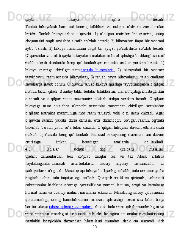 qayta   hikoya   qilib   beradi.
Tanlab   hikoyalash   ham   bolalarning   tafakkuri   va   nutqini   o‘stirish   vositalaridan
biridir.   Tanlab   hikoyalashda   o‘quvchi:   1)   o‘qilgan   matndan   bir   qismini,   uning
chegarasini   ongli   ravishda   ajratib   so‘zlab   beradi;   2)   hikoyadan   faqat   bir   voqeani
aytib   beradi;   3)   hikoya   mazmunini   faqat   bir   syujet   yo‘nalishida   so‘zlab   beradi.
O‘quvchilarda tanlab qayta hikoyalash malakasini hosil qilishga boshlang‘ich sinf
izohli   o‘qish   darslarida   keng   qo‘llaniladigan   me todik   usullar   yordam   beradi:   1)
hikoya   qismiga   chizilgan   rasm   asosida   hikoyalash ;   2)   hikoyadati   bir   voqeani
tasvirlovchi   rasm   asosida   hikoyalash;   3)   tanlab   qayta   hikoyalashni   talab   etadigan
savollarga javob berish. O‘quvchi tanlab hikoya qilishga tayyorlanganda o‘qilgan
matnni tahlil qiladi. Bunday tahlil bolalar tafakkurini, ular nutqidagi mustaqillikni
o‘stiradi   va   o‘qilgan   matn   mazmunini   o‘zlashtirishga   yordam   beradi.   O‘qilgan
hikoyaga   rasm   chizishda   o‘quvchi   rassomlar   tomonidan   chizilgan   rasmlardan
o‘qilgan   asarning   mazmuniga   mos   rasm   tanlaydi   yoki   o‘zi   rasm   chizadi.   Agar
o‘quvchi   rasmni   yaxshi   chiza   olmasa,   o‘zi   chizmoqchi   bo‘lgan   rasmni   og‘zaki
tasvirlab   beradi,   ya’ni   so‘z   bilan   chizadi.   O‘qilgan   hikoyani   davom   ettirish   usuli
maktab   tajribasida   keng   qo‘llaniladi.   Bu   usul   xikoyaning   mazmuni   uni   davom
ettirishga   imkon   beradigan   asarlarda   qo‘llaniladi.
4.3.   Bolalar   uchun   eng   qiziqarli   masallar.
Qadim   zamonlardan   beri   ko‘plab   xalqlar   tez   va   tez   Masal   sifatida
foydalanganlar   samarali   usul   bolalarda   asosiy   hayotiy   tushunchalar   va
qadriyatlarni o‘rgatish. Masal qisqa hikoya bo‘lganligi sababli, bola uni oxirigacha
tinglash   uchun   sabr-toqatga   ega   bo‘ladi.   Qiziqarli   shakl   va   qiziqarli,   tushunarli
qahramonlar   kichkina   odamga:   yaxshilik   va   yomonlik   nima,   sevgi   va   kattalarga
hurmat nima va boshqa muhim narsalarni etkazadi. Masalning salbiy qahramonni
qoralamasligi,   uning   kamchiliklarini   masxara   qilmasligi,   lekin   shu   bilan   birga
baribir ularga   ishora qilishi juda muhim , shunda bola nima qilish mumkinligini va
nima   mumkin   emasligini   tushunadi.   Afsuski,   ko‘pgina   ota-onalar   rivojlanishning
dastlabki   bosqichida   farzandlari   Masallarni   shunday   idrok   eta   olmaydi,   deb
15 