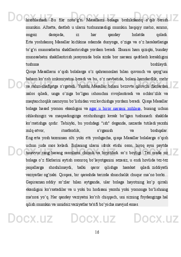 hisoblashadi.   Bu   fikr   noto‘g‘ri.   Masallarni   bolaga   beshikdanoq   o‘qib   berish
mumkin.   Albatta,   dastlab   u   ularni   tushunmasligi   mumkin.   haqiqiy   ma'no,   ammo,
ongsiz   darajada,   iz   har   qanday   holatda   qoladi.
Erta   yoshdanoq   Masallar   kichkina   odamda   dunyoga,   o‘ziga   va   o‘z   harakatlariga
to‘g‘ri   munosabatni   shakllantirishga   yordam   beradi.   Shunisi   ham   qiziqki,   bunday
munosabatni   shakllantirish   jarayonida   bola   sizda   bor   narsani   qadrlash   kerakligini
tushuna   boshlaydi.
Qisqa   Masallarni   o‘qish   bolalarga   o‘z   qahramonlari   bilan   quvonch   va   qayg‘uni
baham ko‘rish imkoniyatini beradi va bu, o‘z navbatida, bolani hamdardlik, mehr
va   rahm-shafqatga   o‘rgatadi.   Yaxshi   Masallar   bolani   bezovta   qiluvchi   fikrlardan
xalos   qiladi,   unga   o‘ziga   bo‘lgan   ishonchni   rivojlantiradi   va   ochko‘zlik   va
maqtanchoqlik namoyon bo‘lishidan voz kechishga yordam beradi. Qisqa Masallar
bolaga   hasad   yomon   ekanligini   va   agar   u   biror   narsani   xohlasa ,   buning   uchun
ishlashingiz   va   maqsadingizga   erishishingiz   kerak   bo‘lgan   tushunarli   shaklda
ko‘rsatishga   qodir.   Tabiiyki,   bu   yoshdagi   "ish"   deganda,   nazarda   tutiladi   yaxshi
xulq-atvor,   itoatkorlik,   o‘rganish   va   boshqalar.
Eng   erta   yosh   taxminan   olti   yoki   etti   yoshgacha,   qisqa   Masallar   bolalarga   o‘qish
uchun   juda   mos   keladi.   Bolaning   ularni   idrok   etishi   oson,   biroq   ayni   paytda
tasavvur   rang-barang   rasmlarni   chizadi   va   boyitiladi.   so‘z   boyligi.   Tez   orada   siz
bolaga o‘z fikrlarini  aytish  osonroq bo‘layotganini  sezasiz,  u endi  hovlida tez-tez
janjallarga   shoshilmaydi,   balki   qaror   qilishga   harakat   qiladi.   ziddiyatli
vaziyatlar   og‘zaki. Qisqasi, bir  qarashda tarixda shunchalik chuqur ma’no borki...
Gapiraman   oddiy   so‘zlar   bilan   aytganda,   ular   bolaga   hayotning   ko‘p   qirrali
ekanligini   ko‘rsatadilar   va   u   yoki   bu   hodisani   yaxshi   yoki   yomonga   bo‘lishning
ma'nosi  yo‘q. Har  qanday  vaziyatni  ko‘rib  chiqqach,  uni   sizning  foydangizga hal
qilish mumkin va umidsiz vaziyatlar ta'rifi bo‘yicha mavjud emas.
16 