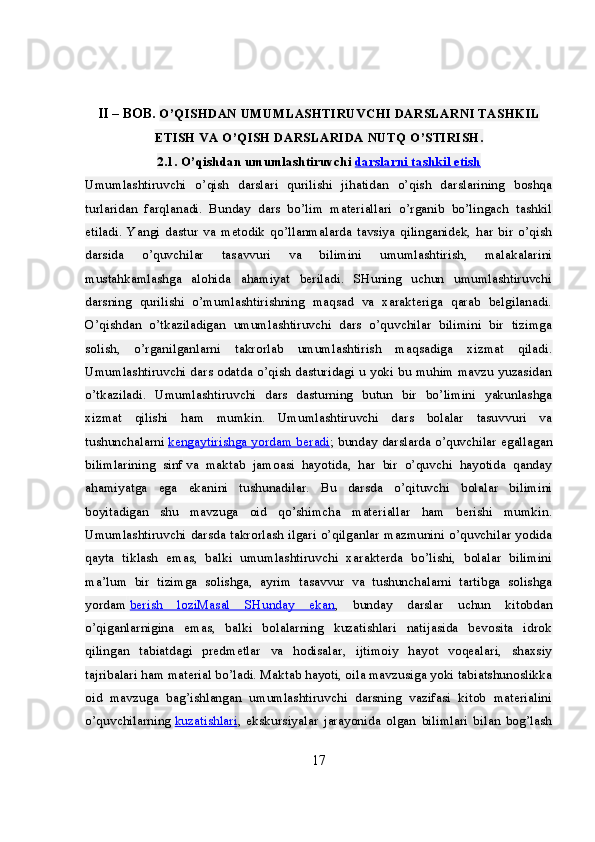 II – BOB.  O’QISHDAN UMUMLASHTIRUVCHI DARSLARNI TASHKIL
ETISH VA O’QISH DARSLARIDA NUTQ O’STIRISH.
2.1. O’qishdan umumlashtiruvchi   darslarni tashkil etish  
Umumlashtiruvchi   o’qish   darslari   qurilishi   jihatidan   o’qish   darslarining   boshqa
turlaridan   farqlanadi.   Bunday   dars   bo’lim   materiallari   o’rganib   bo’lingach   tashkil
etiladi.   Yangi   dastur   va   metodik   qo’llanmalarda   tavsiya   qilinganidek,   har   bir   o’qish
darsida   o’quvchilar   tasavvuri   va   bilimini   umumlashtirish,   malakalarini
mustahkamlashga   alohida   ahamiyat   beriladi.   SHuning   uchun   umumlashtiruvchi
darsning   qurilishi   o’mumlashtirishning   maqsad   va   xarakteriga   qarab   belgilanadi.
O’qishdan   o’tkaziladigan   umumlashtiruvchi   dars   o’quvchilar   bilimini   bir   tizimga
solish,   o’rganilganlarni   takrorlab   umumlashtirish   maqsadiga   xizmat   qiladi.
Umumlashtiruvchi dars odatda o’qish dasturidagi u yoki bu muhim mavzu yuzasidan
o’tkaziladi.   Umumlashtiruvchi   dars   dasturning   butun   bir   bo’limini   yakunlashga
xizmat   qilishi   ham   mumkin.   Umumlashtiruvchi   dars   bolalar   tasuvvuri   va
tushunchalarni   kengaytirishga yordam beradi ; bunday darslarda o’quvchilar egallagan
bilimlarining   sinf   va   maktab   jamoasi   hayotida,   har   bir   o’quvchi   hayotida   qanday
ahamiyatga   ega   ekanini   tushunadilar.   Bu   darsda   o’qituvchi   bolalar   bilimini
boyitadigan   shu   mavzuga   oid   qo’shimcha   materiallar   ham   berishi   mumkin.
Umumlashtiruvchi darsda takrorlash ilgari o’qilganlar mazmunini o’quvchilar yodida
qayta   tiklash   emas,   balki   umumlashtiruvchi   xarakterda   bo’lishi,   bolalar   bilimini
ma’lum   bir   tizimga   solishga,   ayrim   tasavvur   va   tushunchalarni   tartibga   solishga
yordam   berish   loziMasal   SHunday   ekan ,   bunday   darslar   uchun   kitobdan
o’qiganlarnigina   emas,   balki   bolalarning   kuzatishlari   natijasida   bevosita   idrok
qilingan   tabiatdagi   predmetlar   va   hodisalar,   ijtimoiy   hayot   voqealari,   shaxsiy
tajribalari ham material bo’ladi. Maktab hayoti, oila mavzusiga yoki tabiatshunoslikka
oid   mavzuga   bag’ishlangan   umumlashtiruvchi   darsning   vazifasi   kitob   materialini
o’quvchilarning   kuzatishlari ,   ekskursiyalar   jarayonida   olgan   bilimlari   bilan   bog’lash
17 