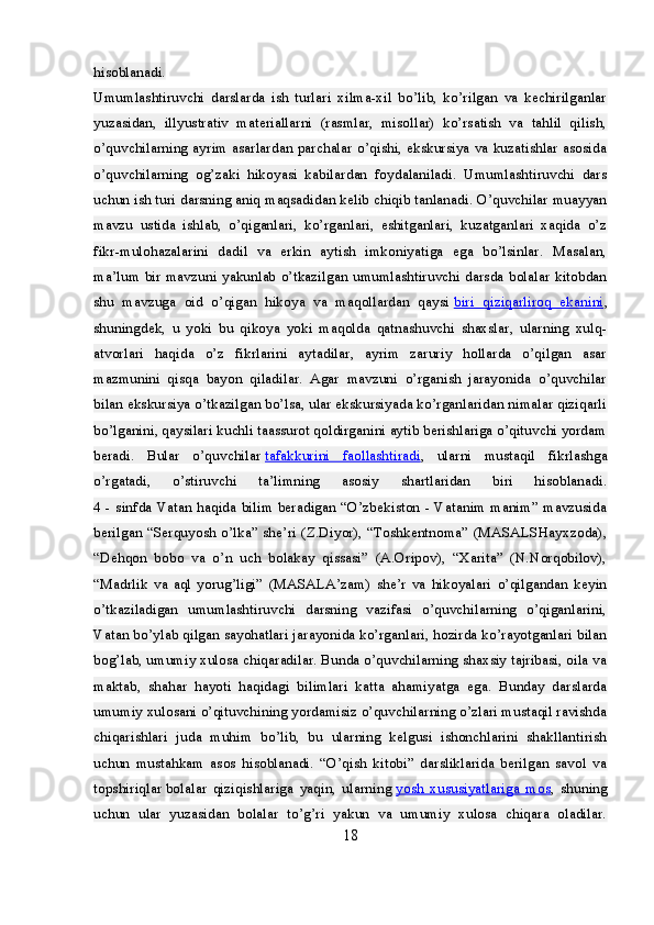 hisoblanadi.
Umumlashtiruvchi   darslarda   ish   turlari   xilma-xil   bo’lib,   ko’rilgan   va   kechirilganlar
yuzasidan,   illyustrativ   materiallarni   (rasmlar,   misollar)   ko’rsatish   va   tahlil   qilish,
o’quvchilarning ayrim asarlardan parchalar o’qishi, ekskursiya va kuzatishlar asosida
o’quvchilarning   og’zaki   hikoyasi   kabilardan   foydalaniladi.   Umumlashtiruvchi   dars
uchun ish turi darsning aniq maqsadidan kelib chiqib tanlanadi. O’quvchilar muayyan
mavzu   ustida   ishlab,   o’qiganlari,   ko’rganlari,   eshitganlari,   kuzatganlari   xaqida   o’z
fikr-mulohazalarini   dadil   va   erkin   aytish   imkoniyatiga   ega   bo’lsinlar.   Masalan,
ma’lum bir mavzuni yakunlab o’tkazilgan umumlashtiruvchi darsda bolalar kitobdan
shu   mavzuga   oid   o’qigan   hikoya   va   maqollardan   qaysi   biri   qiziqarliroq   ekanini ,
shuningdek,   u   yoki   bu   qikoya   yoki   maqolda   qatnashuvchi   shaxslar,   ularning   xulq-
atvorlari   haqida   o’z   fikrlarini   aytadilar,   ayrim   zaruriy   hollarda   o’qilgan   asar
mazmunini   qisqa   bayon   qiladilar.   Agar   mavzuni   o’rganish   jarayonida   o’quvchilar
bilan ekskursiya o’tkazilgan bo’lsa, ular ekskursiyada ko’rganlaridan nimalar qiziqarli
bo’lganini, qaysilari kuchli taassurot qoldirganini aytib berishlariga o’qituvchi yordam
beradi.   Bular   o’quvchilar   tafakkurini   faollashtiradi ,   ularni   mustaqil   fikrlashga
o’rgatadi,   o’stiruvchi   ta’limning   asosiy   shartlaridan   biri   hisoblanadi.
4 - sinfda Vatan haqida bilim beradigan “O’zbekiston - Vatanim manim” mavzusida
berilgan “Serquyosh o’lka” she’ri (Z.Diyor), “Toshkentnoma” (MASALSHayxzoda),
“Dehqon   bobo   va   o’n   uch   bolakay   qissasi”   (A.Oripov),   “Xarita”   (N.Norqobilov),
“Madrlik   va   aql   yorug’ligi”   (MASALA’zam)   she’r   va   hikoyalari   o’qilgandan   keyin
o’tkaziladigan   umumlashtiruvchi   darsning   vazifasi   o’quvchilarning   o’qiganlarini,
Vatan bo’ylab qilgan sayohatlari jarayonida ko’rganlari, hozirda ko’rayotganlari bilan
bog’lab, umumiy xulosa chiqaradilar. Bunda o’quvchilarning shaxsiy tajribasi, oila va
maktab,   shahar   hayoti   haqidagi   bilimlari   katta   ahamiyatga   ega.   Bunday   darslarda
umumiy xulosani o’qituvchining yordamisiz o’quvchilarning o’zlari mustaqil ravishda
chiqarishlari   juda   muhim   bo’lib,   bu   ularning   kelgusi   ishonchlarini   shakllantirish
uchun   mustahkam   asos   hisoblanadi.   “O’qish   kitobi”   darsliklarida   berilgan   savol   va
topshiriqlar   bolalar   qiziqishlariga   yaqin,   ularning   yosh   xususiyatlariga   mos ,   shuning
uchun   ular   yuzasidan   bolalar   to’g’ri   yakun   va   umumiy   xulosa   chiqara   oladilar.
18 