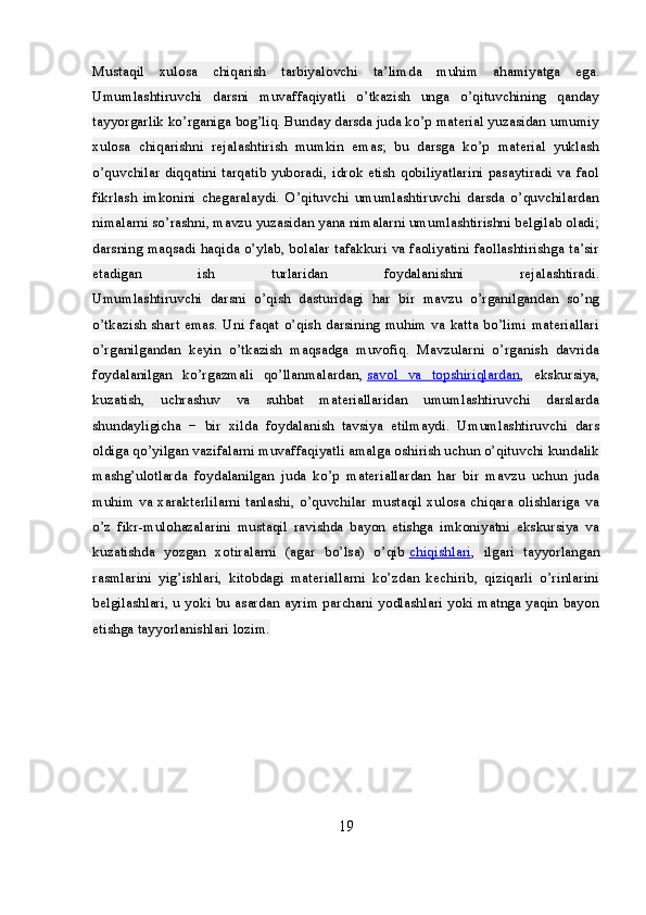 Mustaqil   xulosa   chiqarish   tarbiyalovchi   ta’limda   muhim   ahamiyatga   ega.
Umumlashtiruvchi   darsni   muvaffaqiyatli   o’tkazish   unga   o’qituvchining   qanday
tayyorgarlik ko’rganiga bog’liq. Bunday darsda juda ko’p material yuzasidan umumiy
xulosa   chiqarishni   rejalashtirish   mumkin   emas;   bu   darsga   ko’p   material   yuklash
o’quvchilar diqqatini tarqatib yuboradi, idrok etish qobiliyatlarini pasaytiradi va faol
fikrlash   imkonini   chegaralaydi.   O’qituvchi   umumlashtiruvchi   darsda   o’quvchilardan
nimalarni so’rashni, mavzu yuzasidan yana nimalarni umumlashtirishni belgilab oladi;
darsning maqsadi haqida o’ylab, bolalar tafakkuri va faoliyatini faollashtirishga ta’sir
etadigan   ish   turlaridan   foydalanishni   rejalashtiradi.
Umumlashtiruvchi   darsni   o’qish   dasturidagi   har   bir   mavzu   o’rganilgandan   so’ng
o’tkazish shart emas. Uni faqat o’qish darsining muhim va katta bo’limi materiallari
o’rganilgandan   keyin   o’tkazish   maqsadga   muvofiq.   Mavzularni   o’rganish   davrida
foydalanilgan   ko’rgazmali   qo’llanmalardan,   savol   va   topshiriqlardan ,   ekskursiya,
kuzatish,   uchrashuv   va   suhbat   materiallaridan   umumlashtiruvchi   darslarda
shundayligicha   −   bir   xilda   foydalanish   tavsiya   etilmaydi.   Umumlashtiruvchi   dars
oldiga qo’yilgan vazifalarni muvaffaqiyatli amalga oshirish uchun o’qituvchi kundalik
mashg’ulotlarda   foydalanilgan   juda   ko’p   materiallardan   har   bir   mavzu   uchun   juda
muhim va xarakterlilarni tanlashi, o’quvchilar mustaqil xulosa chiqara olishlariga va
o’z   fikr-mulohazalarini   mustaqil   ravishda   bayon   etishga   imkoniyatni   ekskursiya   va
kuzatishda   yozgan   xotiralarni   (agar   bo’lsa)   o’qib   chiqishlari ,   ilgari   tayyorlangan
rasmlarini   yig’ishlari,   kitobdagi   materiallarni   ko’zdan   kechirib,   qiziqarli   o’rinlarini
belgilashlari, u yoki bu asardan ayrim parchani yodlashlari yoki matnga yaqin bayon
etishga tayyorlanishlari lozim.  
19 