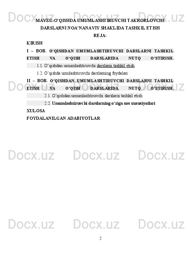 MAVZU:O’QISHDA UMUMLASHTIRUVCHI TAKRORLOVCHI
DARSLARNI NOA’NANAVIY SHAKLIDA TASHKIL ETISH
REJA:
KIRISH
I   –   BOB.   O‘QISHDAN   UMUMLASHTIRUVCHI   DARSLARNI   TASHKIL
ETISH   VA   O‘QISH   DARSLARIDA   NUTQ   O‘STIRISH.
         1.1. O‘qishdan umumlashtiruvchi   darslarni tashkil etish
         1.2. O’qishda umulashtiruvchi darslarning foydalari
II   –   BOB.   O’QISHDAN   UMUMLASHTIRUVCHI   DARSLARNI   TASHKIL
ETISH   VA   O’QISH   DARSLARIDA   NUTQ   O’STIRISH.
                2.1. O’qishdan umumlashtiruvchi   darslarni tashkil etish
                2.2.  Umumlashtiruvchi darslarning o’ziga xos xususiyatlari
XULOSA
FOYDALANILGAN ADABIYOTLAR
2