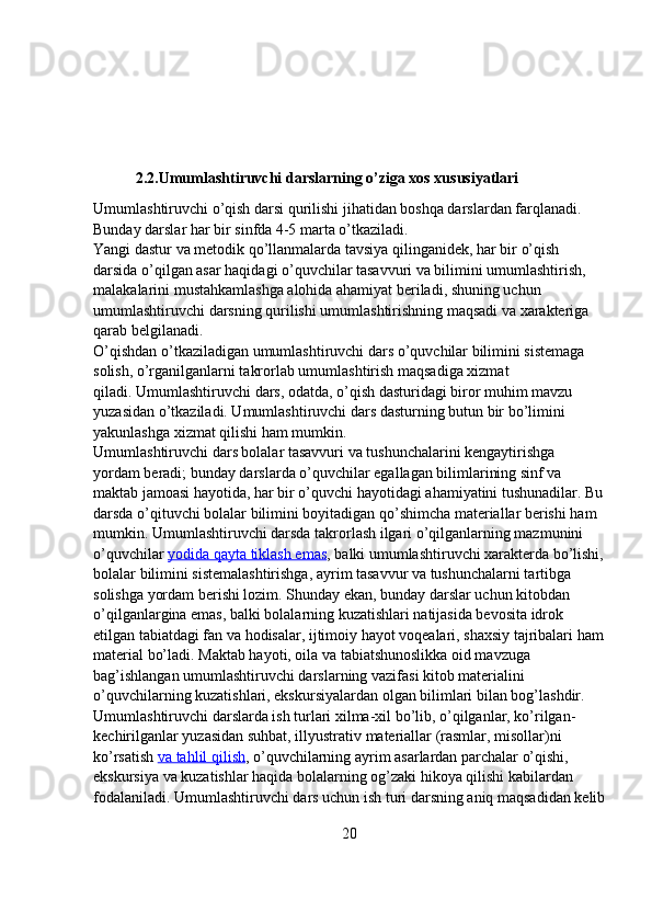            2.2.Umumlashtiruvchi darslarning o’ziga xos xususiyatlari
Umumlashtiruvchi o’qish darsi qurilishi jihatidan boshqa darslardan farqlanadi. 
Bunday darslar har bir sinfda 4-5 marta o’tkaziladi.
Yangi dastur va metodik qo’llanmalarda   tavsiya qilinganidek, har bir o’qish 
darsida o’qilgan asar haqidagi o’quvchilar tasavvuri va bilimini umumlashtirish, 
malakalarini mustahkamlashga alohida ahamiyat beriladi, shuning uchun 
umumlashtiruvchi darsning qurilishi umumlashtirishning maqsadi va xarakteriga 
qarab belgilanadi.
O’qishdan o’tkaziladigan umumlashtiruvchi dars o’quvchilar bilimini sistemaga 
solish, o’rganilganlarni takrorlab umumlashtirish maqsadiga xizmat 
qiladi.   Umumlashtiruvchi dars, odatda, o’qish dasturidagi biror muhim mavzu 
yuzasidan o’tkaziladi. Umumlashtiruvchi dars dasturning butun bir bo’limini 
yakunlashga xizmat qilishi ham mumkin.
Umumlashtiruvchi dars bolalar tasavvuri va tushunchalarini kengaytirishga 
yordam beradi; bunday darslarda o’quvchilar egallagan bilimlarining sinf va 
maktab jamoasi hayotida, har bir o’quvchi hayotidagi ahamiyatini tushunadilar. Bu
darsda o’qituvchi bolalar bilimini boyitadigan qo’shimcha materiallar berishi ham 
mumkin. Umumlashtiruvchi darsda takrorlash ilgari o’qilganlarning mazmunini 
o’quvchilar   yodida qayta tiklash emas , balki umumlashtiruvchi xarakterda bo’lishi,
bolalar   bilimini sistemalashtirishga, ayrim tasavvur va tushunchalarni tartibga 
solishga yordam berishi lozim. Shunday ekan, bunday darslar uchun kitobdan 
o’qilganlargina emas, balki bolalarning kuzatishlari natijasida bevosita idrok 
etilgan tabiatdagi fan va hodisalar, ijtimoiy hayot voqealari, shaxsiy tajribalari ham
material bo’ladi.   Maktab hayoti, oila va tabiatshunoslikka oid mavzuga 
bag’ishlangan umumlashtiruvchi darslarning vazifasi kitob materialini 
o’quvchilarning kuzatishlari, ekskursiyalardan olgan bilimlari bilan bog’lashdir.
Umumlashtiruvchi darslarda ish turlari xilma-xil bo’lib, o’qilganlar, ko’rilgan-
kechirilganlar yuzasidan suhbat, illyustrativ materiallar (rasmlar, misollar)ni 
ko’rsatish   va tahlil qilish , o’quvchilarning ayrim asarlardan parchalar o’qishi, 
ekskursiya va kuzatishlar haqida bolalarning og’zaki hikoya qilishi kabilardan 
fodalaniladi. Umumlashtiruvchi dars uchun ish turi darsning aniq maqsadidan kelib
20 