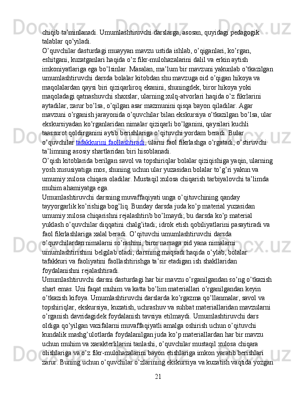 chiqib ta’minlanadi.   Umumlashtiruvchi darslarga, asosan, quyidagi pedagogik 
talablar qo’yiladi.
O’quvchilar dasturdagi muayyan mavzu ustida ishlab, o’qiganlari, ko’rgan, 
eshitgani, kuzatganlari haqida o’z fikr-mulohazalarini dalil va erkin aytish 
imkoniyatlariga ega bo’lsinlar. Masalan, ma’lum bir mavzuni yakunlab o’tkazilgan
umumlashtiruvchi darsda bolalar kitobdan shu mavzuga oid o’qigan hikoya va 
maqolalardan qaysi biri qiziqarliroq ekanini,   shuningdek, biror hikoya yoki 
maqoladagi qatnashuvchi shaxslar, ularning xulq-atvorlari haqida o’z fikrlarini 
aytadilar, zarur bo’lsa, o’qilgan asar mazmunini qisqa bayon qiladilar. Agar 
mavzuni o’rganish jarayonida o’quvchilar bilan ekskursiya o’tkazilgan bo’lsa, ular 
ekskursiyadan ko’rganlaridan nimalar qiziqarli bo’lganini, qaysilari kuchli 
taassurot qoldirganini aytib berishlariga o’qituvchi yordam beradi. Bular 
o’quvchilar   tafakkurini faollashtiradi , ularni faol fikrlashga o’rgatadi, o’stiruvchi 
ta’limning asosiy shartlaridan biri hisoblanadi.
O’qish kitoblarida berilgan savol va topshiriqlar   bolalar qiziqishiga yaqin, ularning
yosh xususiyatiga mos, shuning uchun ular yuzasidan bolalar to’g’ri yakun va 
umumiy xulosa chiqara oladilar. Mustaqil xulosa chiqarish tarbiyalovchi ta’limda 
muhim ahamiyatga ega.
Umumlashtiruvchi darsning muvaffaqiyati unga o’qituvchining qanday 
tayyorgarlik ko’rishiga bog’liq. Bunday darsda juda ko’p material yuzasidan 
umumiy xulosa chiqarishni rejalashtirib bo’lmaydi; bu darsda ko’p material 
yuklash o’quvchilar diqqatini chalg’itadi; idrok etish qobiliyatlarini pasaytiradi va 
faol fikrlashlariga xalal beradi. O’qituvchi umumlashtiruvchi darsda 
o’quvchilardan nimalarni so’rashini, biror narsaga oid yana nimalarni 
umumlashtirishini belgilab oladi; darsning maqsadi haqida o’ylab, bolalar 
tafakkuri va faoliyatini faollashtirishga ta’sir etadigan ish shakllaridan 
foydalanishni rejalashtiradi.
Umumlashtiruvchi darsni dasturdagi har bir mavzu o’rganilgandan so’ng o’tkazish 
shart emas. Uni faqat muhim va katta bo’lim materiallari o’rganilgandan keyin 
o’tkazish kifoya. Umumlashtiruvchi darslarda ko’rgazma qo’llanmalar, savol va 
topshiriqlar,   ekskursiya, kuzatish, uchrashuv va suhbat materiallaridan mavzularni 
o’rganish davridagidek foydalanish tavsiya etilmaydi. Umumlashtiruvchi dars 
oldiga qo’yilgan vazifalarni muvaffaqiyatli amalga oshirish uchun o’qituvchi 
kundalik mashg’ulotlarda foydalanilgan juda ko’p materiallardan har bir mavzu 
uchun muhim va xarakterlilarini tanlashi, o’quvchilar mustaqil xulosa chiqara 
olishlariga va o’z fikr-mulohazalarini bayon etishlariga imkon yaratib berishlari 
zarur. Buning uchun o’quvchilar o’zlarining ekskursiya va kuzatish vaqtida yozgan
21 