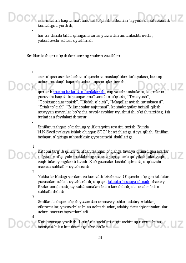 asar muallifi haqida ma’lumotlar to’plash, albomlar tayyorlash, kitobxonlik 
kundaligini yuritish;

har bir darsda tahlil qilingan asarlar yuzasidan umumlashtiruvchi, 
yakunlovchi suhbat uyushtirish.
Sinfdan tashqari o’qish darslarining muhim vazifalari:

asar o’qish asar tanlashda o’quvchida mustaqillikni tarbiyalash, buning 
uchun mustaqil bajarish uchun topshiriqlar berish;

qiziqarli   mashq turlaridan foydalanish ,   eng yaxshi insholarni, taqrizlarni, 
yozuvchi haqida to’plangan ma’lumotlari o’qitish, “Tez aytish”, 
“Topishmoqlar topish”, “Ifodali o’qish”, “Maqollar aytish musobaqasi”, 
“Ertak to’qish”, “Bilimdonlar anjumani”, kontadqiqotlar tashkil qilish, 
muayyan mavzular bo’yicha savol-javoblar uyushtirish, o’qish tarzidagi ish 
turlaridan foydalanish zarur.

Sinfdan tashqari o’qishning yillik taqvim rejasini tuzish. Bunda 
N.N.Svetlovskaya ishlab chiqqan STO’ bosqichlariga rioya qilish. Sinfdan 
tashqari o’qishga rahbarlikning yordamchi shakllariga:
1.
Kitobni targ’ib qilish. Sinfdan tashqari o’qishga tavsiya qilinadigan asarlar 
ro’yxati sinfga yoki maktabning maxsus joyiga osib qo’yiladi, ular vaqti-
vaqti bilan yangilanib turadi. Ko’rgazmalar tashkil qilinadi, o’qituvchi 
maxsus suhbatlar uyushtiradi.
2.
Yakka tartibdagi yordam va kundalik tekshiruv. O’quvchi o’qigan kitoblari 
yuzasidan suhbat uyushtiriladi, o’qigan   kitoblar hisobga olinadi , shaxsiy 
fikrlar aniqlanadi, uy kutubxonalari   bilan tanishiladi, ota-onalar bilan 
suhbatlashiladi.
3.
Sinfdan tashqari o’qish yuzasidan ommaviy ishlar: adabiy ertaklar, 
viktorinalar, yozuvchilar bilan uchrashuvlar, adabiy ekstadqiqotiyalar ular 
uchun maxsus tayyorlaniladi.
4.
Kutubxonaga yozilish. 1-sinf o’quvchilari o’qituvchining ruxsati bilan, 
tavsiyasi bilan kutubxonaga a’zo bo’ladi.
23 