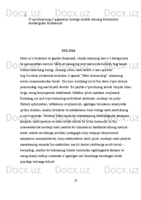 5.
O’quvchilarning o’qiganlarini hisobga olishda ularning kitobxonlik 
kundaligidan foydalanish.
                                                   XULOSA
Matn so’z birikmasi va gapdan farqlanadi, chunki matnning ham o’z kategoriyasi 
va qonuniyatlari mavjud. Matn so’zining lug`aviy ma'nosida birikish, bog`lanish 
tushunchalarining borligi, shuning uchun matn tarkibi o’zaro qaysidir 
bog`lovchilar yordamida birikishni o’rganish   “Matn tilshunosligi” sohasining 
asosiy muammolaridan biridir. Shu bois, boshlang’ich ta lim davri o'quv-tarbiya ‟
jarayonidagi eng mas'uliyatli davrdir. Bu paytda o’quvchining savodi chiqishi bilan
birga, uning dunyoqarashi shakllanadi, tafakkur qilish malakasi rivojlanadi. 
Boshlang„ich sinf o'quvchilarning intellektual salohiyati, mustaqil va ijodiy 
fikrlash qobiliyatlari, tafakkurini rivojlantirish, egallagan bilimlarini amaliyotda 
qo'llay olishlari, amaliy ko'nikma va malakalarini hosil etishga matn yaratishning 
o„rni beqiyosdir.  Mustaqil matn tuzish ko‘nikmalarining shakllanganlik darajasini 
aniqlash, matn yaratish va matn ustida ishlash bo‘yicha birlamchi (ta’lim 
muassasalarida mustaqil matn yaratish ko‘nikmalarini shakllantirishning mavjud 
holati, anketa savollariga javoblar) pedagogik ilmiy tadqiqot eksperimenti 
natijalarini umumlashtirish, ilmiy adabiyotlarni tahlil qilish, mustaqil matn yaratish
masalasining umumta’lim maktablari ona tili dasturi talablariga javob berish – 
bermasligi, mazkur ko‘nikmaning bolalar tomonidan egallanganlik darajasi va 
uning amaliy tadbiqi yuzasidan o‘rganilgan ma’lumotlarga asoslangan holda 
quyidagi xulosaga kelindi:
24