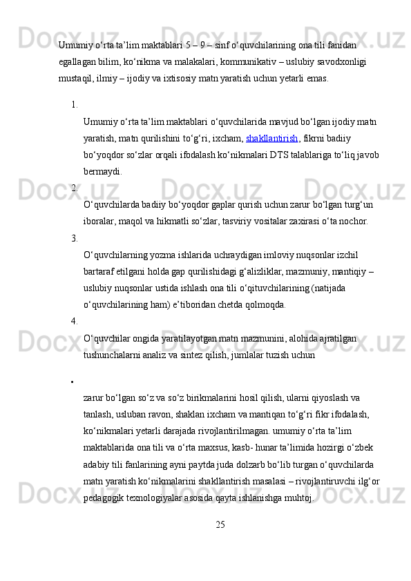 Umumiy o‘rta ta’lim maktablari 5 – 9 – sinf o‘quvchilarining ona tili fanidan 
egallagan bilim, ko‘nikma va malakalari, kommunikativ – uslubiy savodxonligi 
mustaqil, ilmiy – ijodiy va ixtisosiy matn yaratish uchun yetarli emas.
1.
Umumiy o‘rta ta’lim maktablari o‘quvchilarida mavjud bo‘lgan ijodiy matn 
yaratish, matn qurilishini to‘g‘ri, ixcham,   shakllantirish , fikrni badiiy 
bo‘yoqdor so‘zlar orqali ifodalash ko‘nikmalari DTS talablariga to‘liq javob 
bermaydi.
2.
O‘quvchilarda badiiy bo‘yoqdor gaplar qurish uchun zarur bo‘lgan turg‘un 
iboralar, maqol va hikmatli so‘zlar, tasviriy vositalar zaxirasi o‘ta nochor.
3.
O‘quvchilarning yozma ishlarida uchraydigan imloviy nuqsonlar izchil 
bartaraf etilgani holda gap qurilishidagi g‘alizliklar, mazmuniy, mantiqiy – 
uslubiy nuqsonlar ustida ishlash ona tili o‘qituvchilarining (natijada 
o‘quvchilarining ham) e’tiboridan chetda qolmoqda.
4.
O‘quvchilar ongida yaratilayotgan matn mazmunini, alohida ajratilgan 
tushunchalarni analiz va sintez qilish, jumlalar tuzish uchun

zarur bo‘lgan so‘z va so‘z birikmalarini hosil qilish, ularni qiyoslash va 
tanlash, usluban ravon, shaklan ixcham va mantiqan to‘g‘ri fikr ifodalash, 
ko‘nikmalari yetarli darajada rivojlantirilmagan. umumiy o‘rta ta’lim 
maktablarida ona tili va o‘rta maxsus, kasb- hunar ta’limida hozirgi o‘zbek 
adabiy tili fanlarining ayni paytda juda dolzarb bo‘lib turgan o‘quvchilarda 
matn yaratish ko‘nikmalarini shakllantirish masalasi – rivojlantiruvchi ilg‘or
pedagogik texnologiyalar asosida qayta ishlanishga muhtoj.
25 