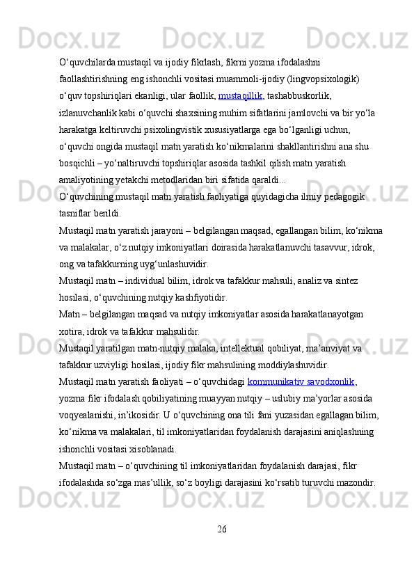 O‘quvchilarda mustaqil va ijodiy fikrlash, fikrni yozma ifodalashni 
faollashtirishning eng ishonchli vositasi muammoli-ijodiy (lingvopsixologik) 
o‘quv topshiriqlari ekanligi, ular faollik,   mustaqillik , tashabbuskorlik, 
izlanuvchanlik kabi o‘quvchi shaxsining muhim sifatlarini jamlovchi va bir yo‘la 
harakatga keltiruvchi psixolingvistik xususiyatlarga ega bo‘lganligi uchun, 
o‘quvchi ongida mustaqil matn yaratish ko‘nikmalarini shakllantirishni ana shu 
bosqichli – yo‘naltiruvchi topshiriqlar asosida tashkil qilish matn yaratish 
amaliyotining yetakchi metodlaridan biri sifatida qaraldi...
O‘quvchining mustaqil matn yaratish faoliyatiga quyidagicha ilmiy pedagogik 
tasniflar berildi.
Mustaqil matn yaratish jarayoni – belgilangan maqsad, egallangan bilim, ko‘nikma
va malakalar, o‘z nutqiy imkoniyatlari doirasida harakatlanuvchi tasavvur, idrok, 
ong va tafakkurning uyg‘unlashuvidir.
Mustaqil matn – individual bilim, idrok va tafakkur mahsuli, analiz va sintez 
hosilasi, o‘quvchining nutqiy kashfiyotidir.
Matn – belgilangan maqsad va nutqiy imkoniyatlar asosida harakatlanayotgan 
xotira, idrok va tafakkur mahsulidir.
Mustaqil yaratilgan matn-nutqiy malaka, intellektual qobiliyat, ma’anviyat va 
tafakkur uzviyligi hosilasi, ijodiy fikr mahsulining moddiylashuvidir.
Mustaqil matn yaratish faoliyati – o‘quvchidagi   kommunikativ savodxonlik , 
yozma fikr ifodalash qobiliyatining muayyan nutqiy – uslubiy ma’yorlar asosida 
voqyealanishi, in’ikosidir. U o‘quvchining ona tili fani yuzasidan egallagan bilim, 
ko‘nikma va malakalari, til imkoniyatlaridan foydalanish darajasini aniqlashning 
ishonchli vositasi xisoblanadi.
Mustaqil matn – o‘quvchining til imkoniyatlaridan foydalanish darajasi, fikr 
ifodalashda so‘zga mas’ullik, so‘z boyligi darajasini ko‘rsatib turuvchi mazondir.
26